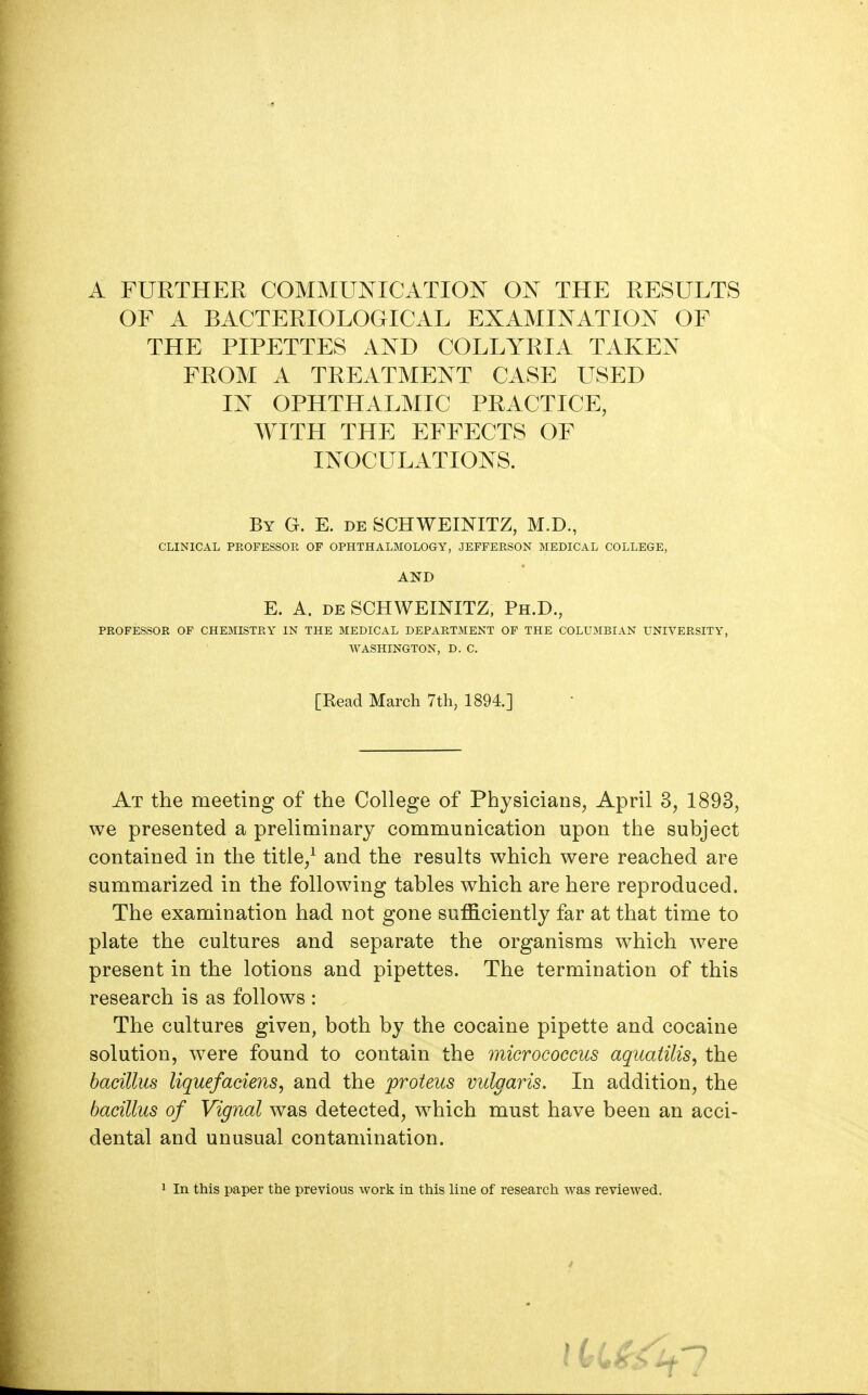 A FURTHER COMMUNICATION ON THE RESULTS OF A BACTERIOLOGICAL EXAMINATION OF THE PIPETTES AND COLLYRIA TAKEN FROM A TREATMENT CASE USED IN OPHTHALMIC PRACTICE, WITH THE EFFECTS OF INOCULATIONS. By G. E. de SCHWEINITZ, M.D., CLINICAL PROFESSOR OF OPHTHALMOLOGY, JEFFERSON MEDICAL COLLEGE, AND E. A. de SCHWEINITZ, Ph.D., PROFESSOR OF CHEMISTRY IN THE MEDICAL DEPARTMENT OF THE COLUMBIAN UNIVERSITY, WASHINGTON, D. C. [Read March 7th, 1894.] At the meeting of the College of Physicians, April 3, 1893, we presented a preliminary communication upon the subject contained in the title/ and the results which were reached are summarized in the following tables which are here reproduced. The examination had not gone sufficiently far at that time to plate the cultures and separate the organisms which were present in the lotions and pipettes. The termination of this research is as follows : The cultures given, both by the cocaine pipette and cocaine solution, were found to contain the micrococcus aquatilis, the bacillus liquefaciens, and the proteus vulgaris. In addition, the bacillus of Vignal was detected, which must have been an acci- dental and unusual contamination.