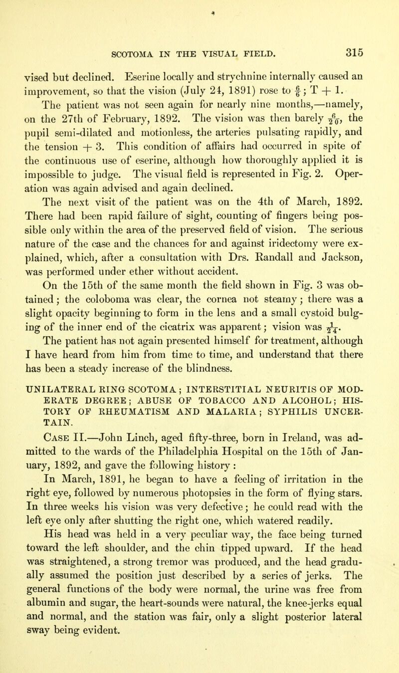 vised but declined. Eseriue locally and strychnine internally caused an improvement, so that the vision (July 21, 1891) rose to f; T + 1. The patient was not seen again for nearly nine months,—namely, on the 27th of February, 1892. The vision was then barely -fa, the pupil semi-dilated and motionless, the arteries pulsating rapidly, and the tension -j- 3. This condition of affairs had occurred in spite of the continuous use of eserine, although how thoroughly applied it is impossible to judge. The visual field is represented in Fig. 2. Oper- ation was again advised and again declined. The next visit of the patient was on the 4th of March, 1892. There had been rapid failure of sight, counting of fingers being pos- sible only within the area of the preserved field of vision. The serious nature of the case and the chances for and against iridectomy were ex- plained, which, after a consultation with Drs. Randall and Jackson, was performed under ether without accident. On the 15th of the same month the field shown in Fig. 3 was ob- tained ; the coloboma was clear, the cornea not steamy; there was a slight opacity beginning to form in the lens and a small cystoid bulg- ing of the inner end of the cicatrix was apparent; vision was The patient has not again presented himself for treatment, although I have heard from him from time to time, and understand that there has been a steady increase of the blindness. UNILATERAL RING SCOTOMA ; INTERSTITIAL NEURITIS OF MOD- ERATE DEGREE; ABUSE OF TOBACCO AND ALCOHOL; HIS- TORY OF RHEUMATISM AND MALARIA; SYPHILIS UNCER- TAIN. Case II.—John Linch, aged fifty-three, born in Ireland, was ad- mitted to the wards of the Philadelphia Hospital on the 15th of Jan- uary, 1892, and gave the following history : In March, 1891, he began to have a feeling of irritation in the right eye, followed by numerous photopsies in the form of flying stars. In three weeks his vision was very defective; he could read with the left eye only after shutting the right one, which watered readily. His head was held in a very peculiar way, the face being turned toward the left shoulder, and the chin tipped upward. If the head was straightened, a strong tremor was produced, and the head gradu- ally assumed the position just described by a series of jerks. The general functions of the body were normal, the urine was free from albumin and sugar, the heart-sounds were natural, the knee-jerks equal and normal, and the station was fair, only a slight posterior lateral sway being evident.