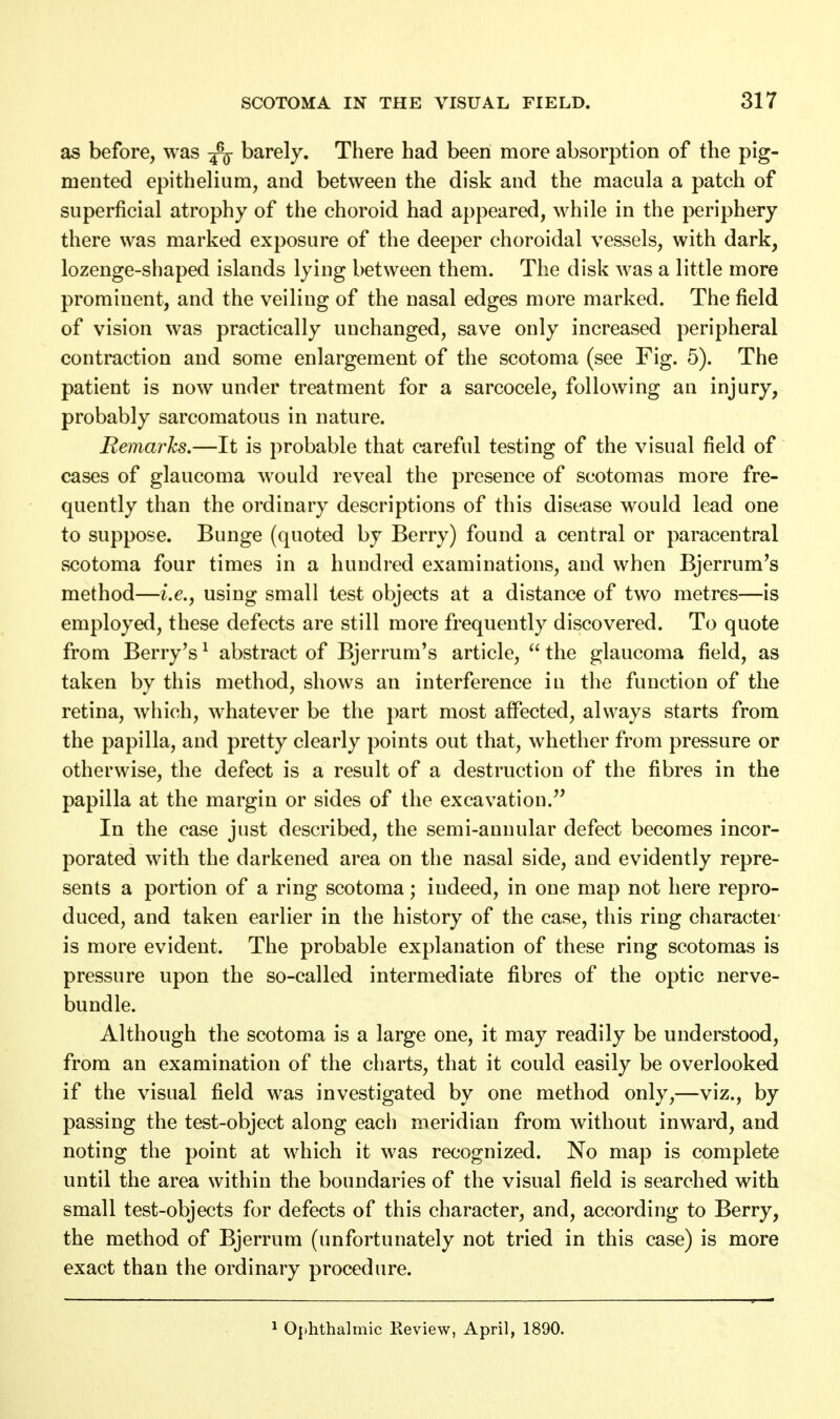 as before, was -fa barely. There had been more absorption of the pig- mented epithelium, and between the disk and the macula a patch of superficial atrophy of the choroid had appeared, while in the periphery there was marked exposure of the deeper choroidal vessels, with dark, lozenge-shaped islands lying between them. The disk was a little more prominent, and the veiling of the nasal edges more marked. The field of vision was practically unchanged, save only increased peripheral contraction and some enlargement of the scotoma (see Fig. 5). The patient is now under treatment for a sarcocele, following an injury, probably sarcomatous in nature. Remarks.—It is probable that careful testing of the visual field of cases of glaucoma would reveal the presence of scotomas more fre- quently than the ordinary descriptions of this disease would lead one to suppose. Bunge (quoted by Berry) found a central or paracentral scotoma four times in a hundred examinations, and when Bjerrum's method—i.e., using small test objects at a distance of two metres—is employed, these defects are still more frequently discovered. To quote from Berry's1 abstract of Bjerrum's article,  the glaucoma field, as taken by this method, shows an interference iu the function of the retina, which, whatever be the part most affected, always starts from the papilla, and pretty clearly points out that, whether from pressure or otherwise, the defect is a result of a destruction of the fibres in the papilla at the margin or sides of the excavation. In the case just described, the semi-annular defect becomes incor- porated with the darkened area on the nasal side, and evidently repre- sents a portion of a ring scotoma; indeed, in one map not here repro- duced, and taken earlier in the history of the case, this ring character is more evident. The probable explanation of these ring scotomas is pressure upon the so-called intermediate fibres of the optic nerve- bundle. Although the scotoma is a large one, it may readily be understood, from an examination of the charts, that it could easily be overlooked if the visual field was investigated by one method only,—viz., by passing the test-object along each meridian from without inward, and noting the point at which it was recognized. No map is complete until the area within the boundaries of the visual field is searched with small test-objects for defects of this character, and, according to Berry, the method of Bjerrum (unfortunately not tried in this case) is more exact than the ordinary procedure. 1 Ophthalmic Review, April, 1890.