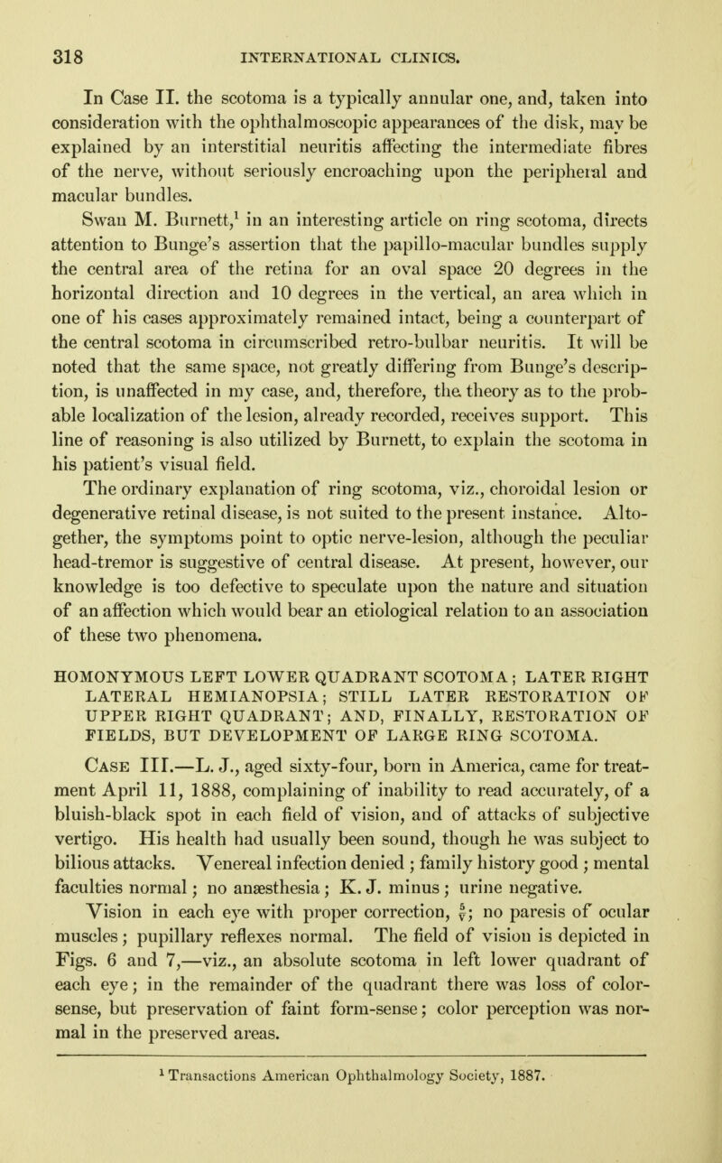 In Case II. the scotoma is a typically annular one, and, taken into consideration with the ophthalmoscopic appearances of the disk, may be explained by an interstitial neuritis affecting the intermediate fibres of the nerve, without seriously encroaching upon the peripheral and macular bundles. Swan M. Burnett,1 in an interesting article on ring scotoma, directs attention to Bunge's assertion that the papillo-macular bundles supply the central area of the retina for an oval space 20 degrees in the horizontal direction and 10 degrees in the vertical, an area which in one of his cases approximately remained intact, being a counterpart of the central scotoma in circumscribed retro-bulbar neuritis. It will be noted that the same space, not greatly differing from Bunge's descrip- tion, is unaffected in my case, and, therefore, the theory as to the prob- able localization of the lesion, already recorded, receives support. This line of reasoning is also utilized by Burnett, to explain the scotoma in his patient's visual field. The ordinary explanation of ring scotoma, viz., choroidal lesion or degenerative retinal disease, is not suited to the present instance. Alto- gether, the symptoms point to optic nerve-lesion, although the peculiar head-tremor is suggestive of central disease. At present, however, our knowledge is too defective to speculate upon the nature and situation of an affection which would bear an etiological relation to an association of these two phenomena. HOMONYMOUS LEFT LOWER QUADRANT SCOTOMA ; LATER RIGHT LATERAL HEMIANOPSIA; STILL LATER RESTORATION OF UPPER RIGHT QUADRANT; AND, FINALLY, RESTORATION OF FIELDS, BUT DEVELOPMENT OF LARGE RING SCOTOMA. Case III.—L. J., aged sixty-four, born in America, came for treat- ment April 11, 1888, complaining of inability to read accurately, of a bluish-black spot in each field of vision, and of attacks of subjective vertigo. His health had usually been sound, though he was subject to bilious attacks. Venereal infection denied ; family history good ; mental faculties normal; no anaesthesia; K. J. minus ; urine negative. Vision in each eye with proper correction, £; no paresis of ocular muscles; pupillary reflexes normal. The field of vision is depicted in Figs. 6 and 7,—viz., an absolute scotoma in left lower quadrant of each eye; in the remainder of the quadrant there was loss of color- sense, but preservation of faint form-sense; color perception was nor- mal in the preserved areas. Transactions American Ophthalmology Society, 1887.