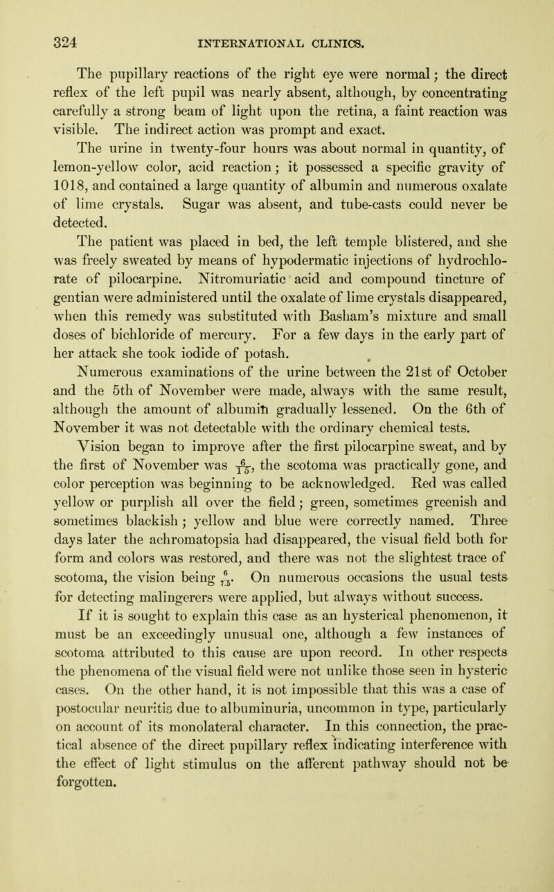 The pupillary reactions of the right eye were normal; the direct reflex of the left pupil was nearly absent, although, by concentrating carefully a strong beam of light upon the retina, a faint reaction was visible. The indirect action was prompt and exact. The urine in twenty-four hours was about normal in quantity, of lemon-yellow color, acid reaction; it possessed a specific gravity of 1018, and contained a large quantity of albumin and numerous oxalate of lime crystals. Sugar was absent, and tube-casts could never be detected. The patient was placed in bed, the left temple blistered, and she was freely sweated by means of hypodermatic injections of hydrochlo- rate of pilocarpine. Nitromuriatic acid and compound tincture of gentian were administered until the oxalate of lime crystals disappeared, when this remedy was substituted with Basham's mixture and small doses of bichloride of mercury. For a few days in the early part of her attack she took iodide of potash. Numerous examinations of the urine between the 21st of October and the 5th of November were made, always with the same result, although the amount of albumin gradually lessened. On the 6th of November it was not detectable with the ordinary chemical tests. Vision began to improve after the first pilocarpine sweat, and by the first of November was the scotoma was practically gone, and color perception was beginning to be acknowledged. Red was called yellow or purplish all over the field; green, sometimes greenish and sometimes blackish ; yellow and blue were correctly named. Three days later the achromatopsia had disappeared, the visual field both for form and colors was restored, and there was not the slightest trace of scotoma, the vision being ^. On numerous occasions the usual tests for detecting malingerers were applied, but always without success. If it is sought to explain this case as an hysterical phenomenon, it must be an exceedingly unusual one, although a few instances of scotoma attributed to this cause are upon record. In other respects the phenomena of the visual field were not unlike those seen in hysteric cases. On the other hand, it is not impossible that this was a case of postocular neuritis due to albuminuria, uncommon in type, particularly on account of its monolateral character. In this connection, the prac- tical absence of the direct pupillary reflex indicating interference with the effect of light stimulus on the afferent pathway should not be forgotten.