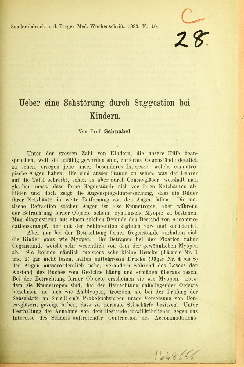 Soliderabdruck a. d. Prager Med. Wochenschrift. 1893. Nr. 10. Z Ueber eine Sehstörung durch Suggestion bei Kindern. Unter der grossen Zahl von Kindern, die unsere Hilfe bean- spruchen, weil sie unfähig geworden sind, entfernte Gegenstände deutlich zu sehen, erregen jene unser besonderes Interesse, welche emmetro- pische Augen haben. Sie sind ausser Stande zu sehen, was der Lehrer auf die Tafel schreibt, sehen es aber durch Concavgläser, wesshalb man glauben muss, dass ferne Gegenstände sich vor ihren Netzhäuten ab- bilden und doch zeigt die Augenspiegeluntersuchung, dass die Bilder ihrer Netzhäute in weite Entfernung von den Augen fallen. Die sta- tische Refraction solcher Augen ist also Emmetropie, aber während der Betrachtung ferner Objecte scheint dynamische Myopie zu bestehen. Man diagnosticirt aus einem solchen Befunde den Bestand von Accommo= dationskrampf, der mit der Sehintention zugleich vor- und zurücktritt. Aber nur bei der Betrachtung ferner Gegenstände verhalten sich die Kinder ganz wie Myopen. Ihr Betragen bei der Fixation naher Gegenstände weicht sehr wesentlich von dem der gewöhnlichen Myopen und 2) gar nicht lesen, halten mittelgrosse Drucke (Jäger Nr. 4 bis 8) den Augen ausserordentlich nahe, verändern während des Lesens den Abstand des Buches vom Gesichte häufig und ermüden überaus rasch. Bei der Betrachtung ferner Objecte erscheinen sie wie Myopen, trotz- dem sie Emmetropen sind, bei der Betrachtung naheliegender Objecte benehmen sie sich wie Amblyopen, trotzdem sie bei der Prüfung der Sehschärfe an Snellen's Probebuchstaben unter Yorsetzung von Con- cavgläsern gezeigt haben, dass sie normale Sehschärfe besitzen. Unter Festhaltung der Annahme von dem Bestände unwillkührlicher gegen das Interesse des Sehacts auftretender Contraction des Accommodations- Von Prof. Schnabel.