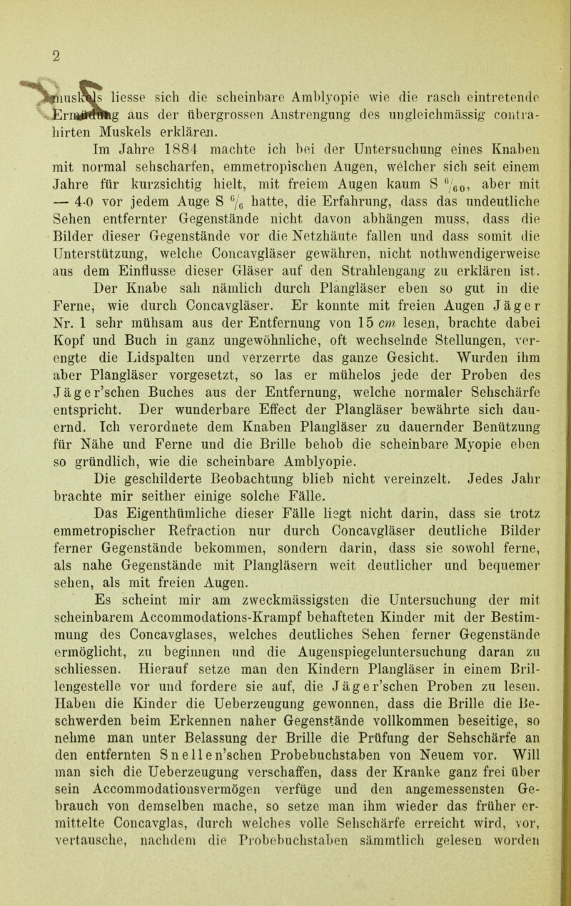 msl^s Hesse sich die scheinbare Amblyopie wie die rasch eintretende Eny#™ig aus der übergrossen Anstrengung des ungleichmässig contra- hirten Muskels erklären. Im Jahre 1884 machte ich bei der Untersuchung eines Knaben mit normal sehscharfen, emmetropischen Augen, welcher sich seit einem Jahre für kurzsichtig hielt, mit freiem Augen kaum S 6/60, aber mit — 4-0 vor jedem Auge S 6/6 hatte, die Erfahrung, dass das undeutliche Sehen entfernter Gegenstände nicht davon abhängen muss, dass die Bilder dieser Gegenstände vor die Netzhäute fallen und dass somit die Unterstützung, welche Concavgläser gewähren, nicht notwendigerweise aus dem Einflüsse dieser Gläser auf den Strahlengang zu erklären ist. Der Knabe sah nämlich durch Plangläser eben so gut in die Ferne, wie durch Concavgläser. Er konnte mit freien Augen Jäger Nr. 1 sehr mühsam aus der Entfernung von 15 cm lesen, brachte dabei Kopf und Buch in ganz ungewöhnliche, oft wechselnde Stellungen, ver- engte die Lidspalten und verzerrte das ganze Gesicht. Wurden ihm aber Plangläser vorgesetzt, so las er mühelos jede der Proben des Jäger'schen Buches aus der Entfernung, welche normaler Sehschärfe entspricht. Der wunderbare Effect der Plangläser bewährte sich dau- ernd. Ich verordnete dem Knaben Plangläser zu dauernder Benützung für Nähe und Ferne und die Brille behob die scheinbare Myopie eben so gründlich, wie die scheinbare Amblyopie. Die geschilderte Beobachtung blieb nicht vereinzelt. Jedes Jahr brachte mir seither einige solche Fälle. Das Eigenthümliche dieser Fälle liegt nicht darin, dass sie trotz emmetropischer Refraction nur durch Concavgläser deutliche Bilder ferner Gegenstände bekommen, sondern darin, dass sie sowohl ferne, als nahe Gegenstände mit Plangläsern weit deutlicher und bequemer sehen, als mit freien Augen. Es scheint mir am zweckmässigsten die Untersuchung der mit scheinbarem Accommodations-Krampf behafteten Kinder mit der Bestim- mung des Concavglases, welches deutliches Sehen ferner Gegenstände ermöglicht, zu beginnen und die Augenspiegeluntersuchung daran zu schliessen. Hierauf setze man den Kindern Plangläser in einem Bril- lengestelle vor und fordere sie auf, die Jäger'schen Proben zu lesen. Haben die Kinder die Ueberzeugung gewonnen, dass die Brille die Be- schwerden beim Erkennen naher Gegenstände vollkommen beseitige, so nehme man unter Belassung der Brille die Prüfung der Sehschärfe an den entfernten Sneilen'schen Probebuchstaben von Neuem vor. Will man sich die Ueberzeugung verschaffen, dass der Kranke ganz frei über sein Accommodationsvermögen verfüge und den angemessensten Ge- brauch von demselben mache, so setze man ihm wieder das früher er- mittelte Concavglas, durch welches volle Sehschärfe erreicht wird, vor, vertausche, nachdem die Probebuchstaben sämmtlich gelesen worden