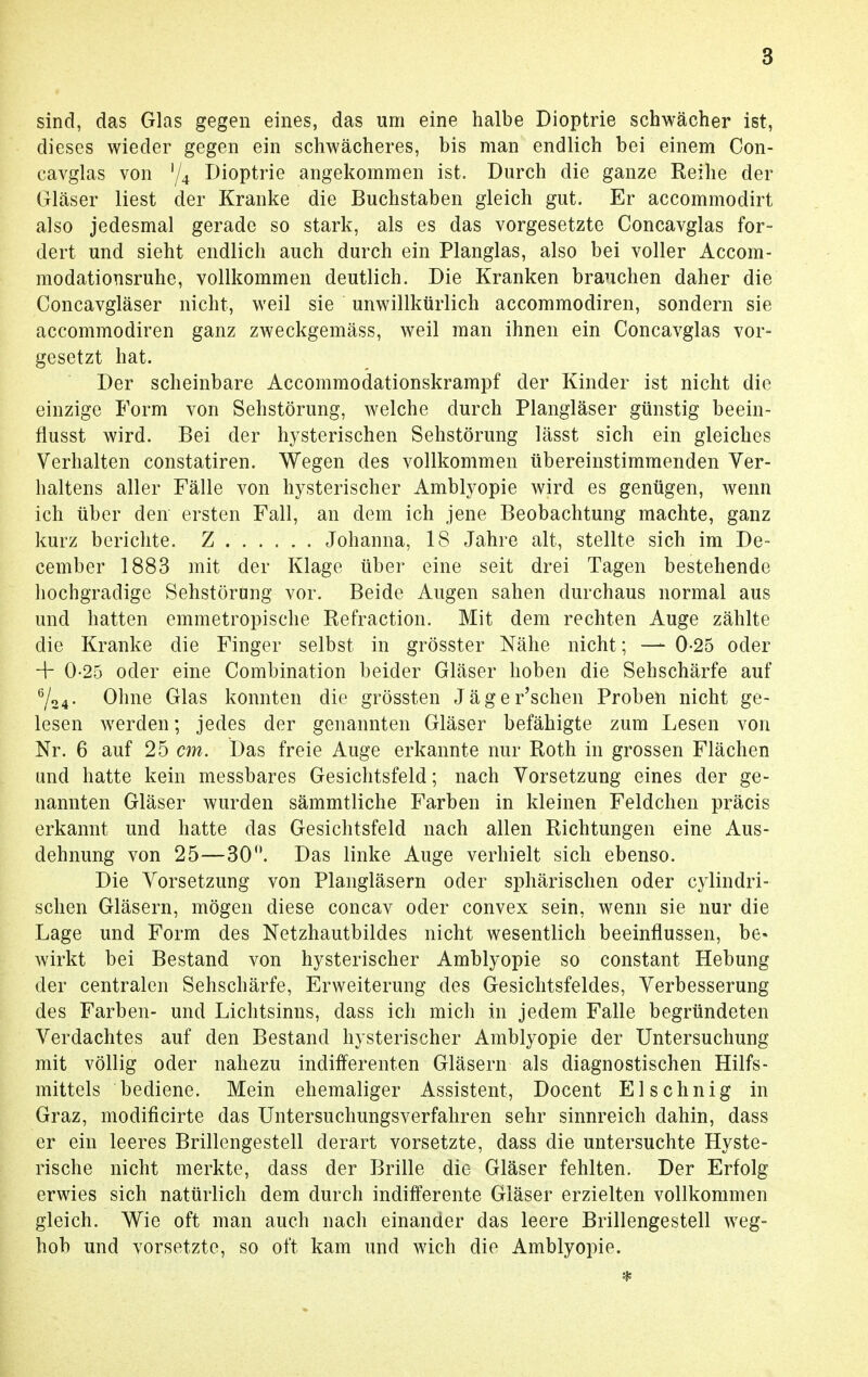 sind, das Glas gegen eines, das um eine halbe Dioptrie schwächer ist, dieses wieder gegen ein schwächeres, bis man endlich bei einem Con- cavglas von '/4 Dioptrie angekommen ist. Durch die ganze Reihe der Gläser liest der Kranke die Buchstaben gleich gut. Er accommodirt also jedesmal gerade so stark, als es das vorgesetzte Concavglas for- dert und sieht endlich auch durch ein Planglas, also bei voller Accom- modationsruhe, vollkommen deutlich. Die Kranken brauchen daher die Concavgläser nicht, weil sie unwillkürlich aecommodiren, sondern sie aecommodiren ganz zweckgemäss, weil man ihnen ein Concavglas vor- gesetzt hat. Der scheinbare Accommodationskrampf der Kinder ist nicht die einzige Form von Sehstörung, welche durch Plangläser günstig beein- flusst wird. Bei der hysterischen Sehstörung lässt sich ein gleiches Verhalten constatiren. Wegen des vollkommen übereinstimmenden Ver- haltens aller Fälle von hysterischer Amblyopie wird es genügen, wenn ich über den ersten Fall, an dem ich jene Beobachtung machte, ganz kurz berichte. Z Johanna, 18 Jahre alt, stellte sich im De- cember 1883 mit der Klage über eine seit drei Tagen bestehende hochgradige Sehstörung vor. Beide Augen sahen durchaus normal aus und hatten emmetropische Refraction. Mit dem rechten Auge zählte die Kranke die Finger selbst in grösster Nähe nicht; —- 0-25 oder -f 0-25 oder eine Combination beider Gläser hoben die Sehschärfe auf 6/24. Ohne Glas konnten die grössten Jäger'schen Proben nicht ge- lesen werden; jedes der genannten Gläser befähigte zum Lesen von Nr. 6 auf 25 cm. Das freie Auge erkannte nur Roth in grossen Flächen und hatte kein messbares Gesichtsfeld; nach Vorsetzung eines der ge- nannten Gläser wurden sämmtliche Farben in kleinen Feldchen präcis erkannt und hatte das Gesichtsfeld nach allen Richtungen eine Aus- dehnung von 25—30. Das linke Auge verhielt sich ebenso. Die Vorsetzung von Plangläsern oder sphärischen oder cylindri- schen Gläsern, mögen diese concav oder convex sein, wenn sie nur die Lage und Form des Netzhautbildes nicht wesentlich beeinflussen, be« wirkt bei Bestand von hysterischer Amblyopie so constant Hebung der centralen Sehschärfe, Erweiterung des Gesichtsfeldes, Verbesserung des Farben- und Lichtsinns, dass ich mich in jedem Falle begründeten Verdachtes auf den Bestand hysterischer Amblyopie der Untersuchung mit völlig oder nahezu indifferenten Gläsern als diagnostischen Hilfs- mittels bediene. Mein ehemaliger Assistent, Docent El sehnig in Graz, modificirte das Untersuchungsverfahren sehr sinnreich dahin, dass er ein leeres Brillengestell derart vorsetzte, dass die untersuchte Hyste- rische nicht merkte, dass der Brille die Gläser fehlten. Der Erfolg erwies sich natürlich dem durch indifferente Gläser erzielten vollkommen gleich. Wie oft man auch nach einander das leere Brillengestell weg- hob und vorsetzte, so oft kam und wich die Amblyopie.