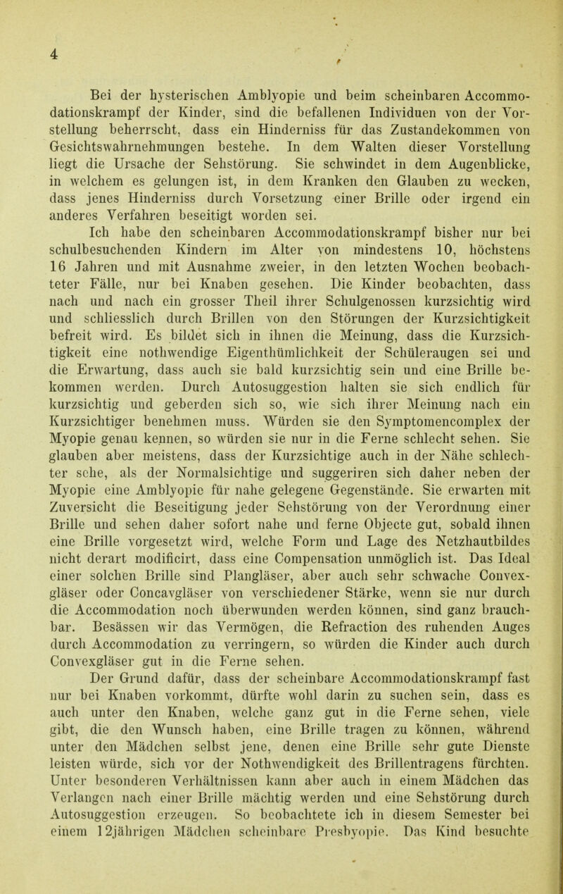 Bei der hysterischen Amblyopie und beim scheinbaren Accommo- dationskrampf der Kinder, sind die befallenen Individuen von der Vor- stellung beherrscht, dass ein Hinderniss für das Zustandekommen von Gesichtswahrnehmungen bestehe. In dem Walten dieser Vorstellung liegt die Ursache der Sehstörung. Sie schwindet in dem Augenblicke, in welchem es gelungen ist, in dem Kranken den Glauben zu wecken, dass jenes Hinderniss durch Vorsetzung einer Brille oder irgend ein anderes Verfahren beseitigt worden sei. Ich habe den scheinbaren Accommodationskrampf bisher nur bei schulbesuchenden Kindern im Alter von mindestens 10, höchstens 16 Jahren und mit Ausnahme zweier, in den letzten Wochen beobach- teter Fälle, nur bei Knaben gesehen. Die Kinder beobachten, dass nach und nach ein grosser Theil ihrer Schulgenossen kurzsichtig wird und schliesslich durch Brillen von den Störungen der Kurzsichtigkeit befreit wird. Es bildet sich in ihnen die Meinung, dass die Kurzsich- tigkeit eine nothwendige Eigentümlichkeit der Schüleraugen sei und die Erwartung, dass auch sie bald kurzsichtig sein und eine Brille be- kommen werden. Durch Autosuggestion halten sie sich endlich für kurzsichtig und geberden sich so, wie sich ihrer Meinung nach ein Kurzsichtiger benehmen muss. Würden sie den Symptomencomplex der Myopie genau kennen, so würden sie nur in die Ferne schlecht sehen. Sie glauben aber meistens, dass der Kurzsichtige auch in der Nähe schlech- ter sehe, als der Normalsichtige und suggeriren sich daher neben der Myopie eine Amblyopie für nahe gelegene Gegenstände. Sie erwarten mit Zuversicht die Beseitigung jeder Sehstörung von der Verordnung einer Brille und sehen daher sofort nahe und ferne Objecte gut, sobald ihnen eine Brille vorgesetzt wird, wrelche Form und Lage des Netzhautbildes nicht derart modificirt, dass eine Compensation unmöglich ist. Das Ideal einer solchen Brille sind Plangläser, aber auch sehr schwache Convex- gläser oder Concavgläser von verschiedener Stärke, wenn sie nur durch die Accommodation noch überwunden werden können, sind ganz brauch- bar. Besässen wir das Vermögen, die Refraction des ruhenden Auges durch Accommodation zu verringern, so würden die Kinder auch durch Convexgläser gut in die Ferne sehen. Der Grund dafür, dass der scheinbare Accommodationskrampf fast nur bei Knaben vorkommt, dürfte wohl darin zu suchen sein, dass es auch unter den Knaben, welche ganz gut in die Ferne sehen, viele gibt, die den Wunsch haben, eine Brille tragen zu können, während unter den Mädchen selbst jene, denen eine Brille sehr gute Dienste leisten würde, sich vor der Nothwendigkeit des Brillentragens fürchten. Unter besonderen Verhältnissen kann aber auch in einem Mädchen das Verlangen nach einer Brille mächtig werden und eine Sehstörung durch Autosuggestion erzeugen. So beobachtete ich in diesem Semester bei einem 12jährigen Mädchen scheinbare Presbyopie. Das Kind besuchte