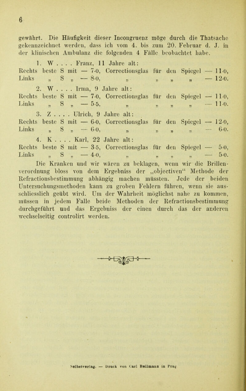 gewährt. Die Häufigkeit dieser Ineongruenz möge durch die Thatsachc gekennzeichnet werden, dass ich vom 4. bis zum 20. Februar d. J. in der klinischen Ambulanz die folgenden 4 Fälle beobachtet habe. 1. W . . . . Franz, 11 Jahre alt: Rechts beste S mit — 7-0, Correctionsglas für den Spiegel —• 11-0, Links „ S „ — 8-0, „ „ „ „ — 12-0. 2. W . . . . Irma, 9 Jahre alt: Rechts beste S mit — 7-0, Correctionsglas für den Spiegel — 11-0, Links „ S „ — 5-5, „ „ „ „ — 11-0. 3. Z . . . . Ulrich, 9 Jahre alt: Rechts beste S mit — 6-0, Correctionsglas für den Spiegel — 12 0, Links „ S „ — 6-0, „ „ „ „ — 6-0. 4. K . . . . Karl, 22 Jahre alt: Rechts beste S mit — 3-5, Correctionsglas für den Spiegel — 5-0, Links „ S „ — 4-0, „ „ „ „ — 5-0. Die Kranken und wir wären zu beklagen, wenn wir die Brillen- verordnung bloss von dem Ergebniss der ,,objectiven Methode der Refractionsbestimmung abhängig machen müssten. Jede der beiden Untersuchungsmethoden kann zu groben Fehlern führen, wenn sie aus- schliesslich geübt wird. Um der Wahrheit möglichst nahe zu kommen, müssen in jedem Falle beide Methoden der Refractionsbestimmung durchgeführt und das Ergebniss der einen durch das der anderen wechselseitig controlirt werden. Selbstverlag. — Druck von Carl Bellmann in Frau