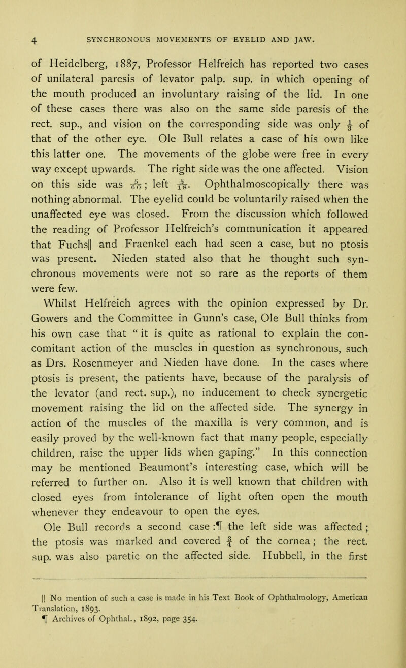 of Heidelberg, 1887, Professor Helfreich has reported two cases of unilateral paresis of levator palp. sup. in which opening of the mouth produced an involuntary raising of the lid. In one of these cases there was also on the same side paresis of the rect. sup., and vision on the corresponding side was only ^ of that of the other eye. Ole Bull relates a case of his own like this latter one. The movements of the globe were free in every way except upwards. The right side was the one affected. Vision on this side was 6%; left xs- Ophthalmoscopically there was nothing abnormal. The eyelid could be voluntarily raised when the unaffected eye was closed. From the discussion which followed the reading of Professor Helfreich's communication it appeared that Fuchsll and Fraenkel each had seen a case, but no ptosis was present. Nieden stated also that he thought such syn- chronous movements were not so rare as the reports of them were few. Whilst Helfreich agrees with the opinion expressed by Dr. Gowers and the Committee in Gunn's case, Ole Bull thinks from his own case that  it is quite as rational to explain the con- comitant action of the muscles in question as synchronous, such as Drs. Rosenmeyer and Nieden have done. In the cases where ptosis is present, the patients have, because of the paralysis of the levator (and rect. sup.), no inducement to check synergetic movement raising the lid on the affected side. The synergy in action of the muscles of the maxilla is very common, and is easily proved by the well-known fact that many people, especially children, raise the upper lids when gaping. In this connection may be mentioned Beaumont's interesting case, which will be referred to further on. Also it is well known that children with closed eyes from intolerance of light often open the mouth whenever they endeavour to open the eyes. Ole Bull records a second case :ir the left side was affected ; the ptosis was marked and covered | of the cornea; the rect. sup. was also paretic on the affected side. Hubbell, in the first I! No mention of such a case is made in his Text Book of Ophthalmology, American Translation, 1893. % Archives of Ophthal., 1892, page 354.