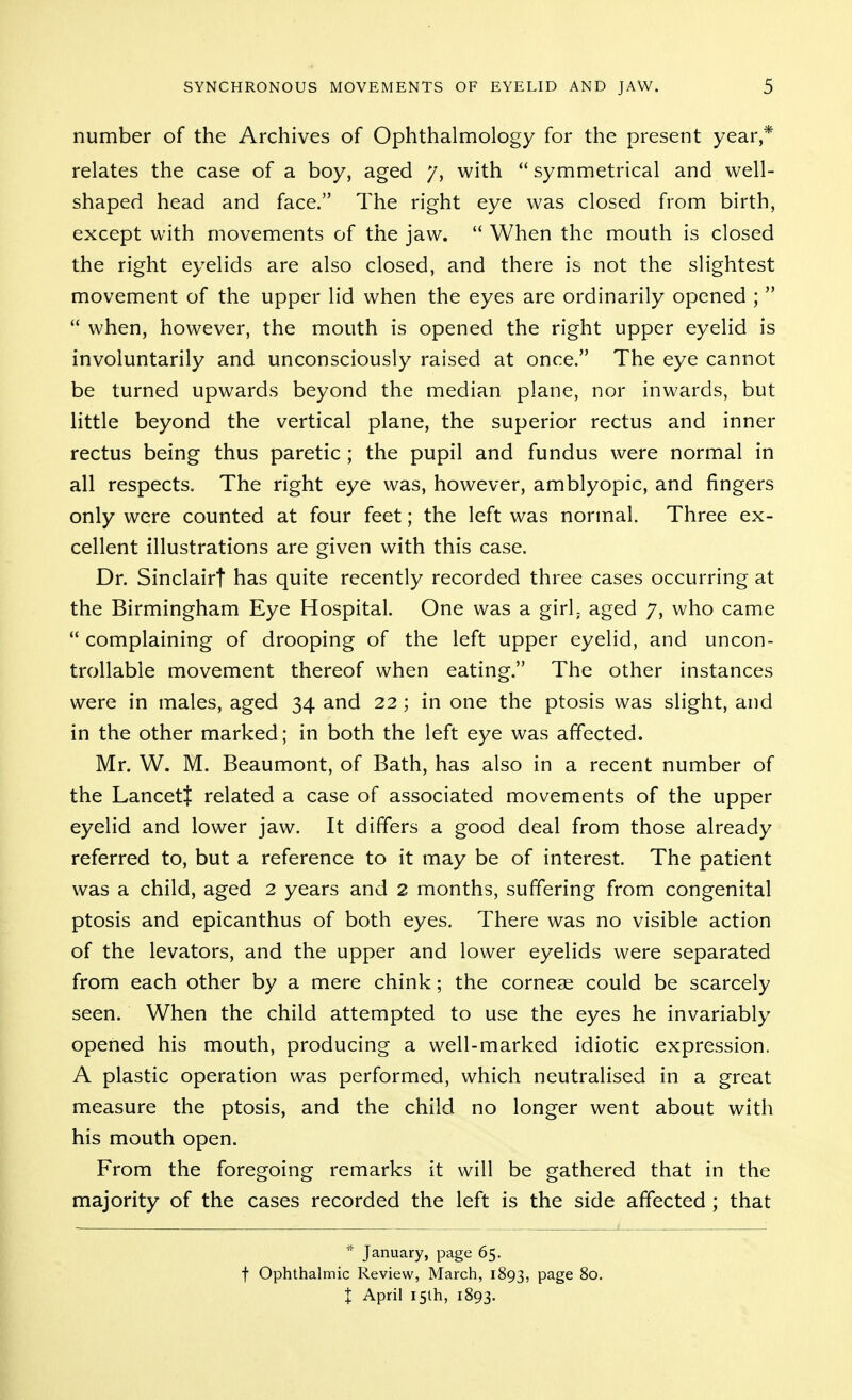 number of the Archives of Ophthalmology for the present year,* relates the case of a boy, aged /, with  symmetrical and well- shaped head and face. The right eye was closed from birth, except with movements of the jaw.  When the mouth is closed the right eyelids are also closed, and there is not the slightest movement of the upper lid when the eyes are ordinarily opened ;   when, however, the mouth is opened the right upper eyelid is involuntarily and unconsciously raised at once. The eye cannot be turned upwards beyond the median plane, nor inwards, but little beyond the vertical plane, the superior rectus and inner rectus being thus paretic; the pupil and fundus were normal in all respects. The right eye was, however, amblyopic, and fingers only were counted at four feet; the left was normal. Three ex- cellent illustrations are given with this case. Dr. Sinclairt has quite recently recorded three cases occurring at the Birmingham Eye Hospital. One was a girh aged 7, who came  complaining of drooping of the left upper eyelid, and uncon- trollable movement thereof when eating. The other instances were in males, aged 34 and 22 ; in one the ptosis was slight, and in the other marked; in both the left eye was affected. Mr. W. M. Beaumont, of Bath, has also in a recent number of the Lancett related a case of associated movements of the upper eyelid and lower jaw. It differs a good deal from those already referred to, but a reference to it may be of interest. The patient was a child, aged 2 years and 2 months, suffering from congenital ptosis and epicanthus of both eyes. There was no visible action of the levators, and the upper and lower eyelids were separated from each other by a mere chink; the cornese could be scarcely seen. When the child attempted to use the eyes he invariably opened his mouth, producing a well-marked idiotic expression. A plastic operation was performed, which neutralised in a great measure the ptosis, and the child no longer went about with his mouth open. From the foregoing remarks it will be gathered that in the majority of the cases recorded the left is the side affected ; that * January, page 65. t Ophthalmic Review, March, 1893, P^S^ 80. X April 15th, 1893.