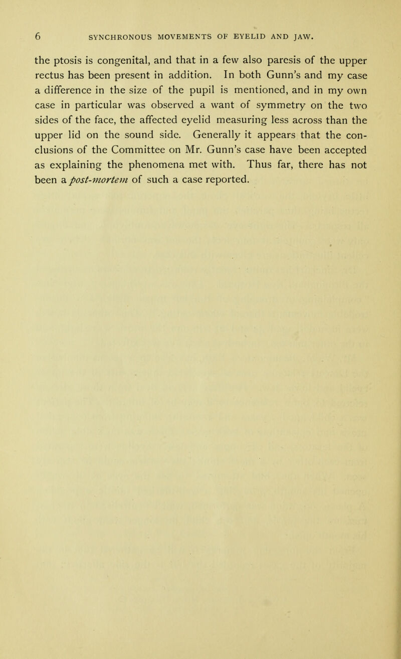 the ptosis is congenital, and that in a few also paresis of the upper rectus has been present in addition. In both Gunn's and my case a difference in the size of the pupil is mentioned, and in my own case in particular was observed a want of symmetry on the two sides of the face, the affected eyelid measuring less across than the upper lid on the sound side. Generally it appears that the con- clusions of the Committee on Mr. Gunn's case have been accepted as explaining the phenomena met with. Thus far, there has not been a post-mortem of such a case reported.