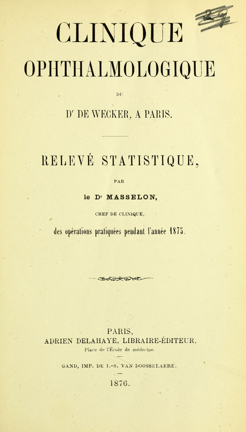 OPHTHALMOLOGIQUE DU D' DE WECKER, A PARIS. RELEVÉ STATISTIQUE, PAR le Br MASSELON, CHEF DE CLINIQUE, des opérations pratiquées peutlant l'année 1875. •—^^s^â&f^M^- PARIS, ADRIEN DEL AH A YE, LIBRAIRE-ÉDITEUR, Plaoe de l'Ecole de médecine. GAND, IMP. DE I.-S. VAN DOOSSKLAERE. 1876.