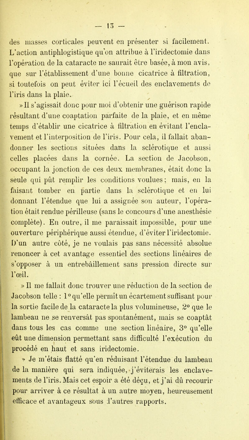 — 15 - des niasses corticales peuvent en présenter si facilement. L'action antiphlogistique qu'on attribue à l'iridectomie dans l'opération de la cataracte ne saurait être basée, à mon avis, que sur l'établissement d'une bonne cicatrice à filtration, si toutefois on peut éviter ici l'écueil des enclavements de l'iris dans la plaie. »I1 s'agissait donc pour moi d'obtenir une guérison rapide résultant d'une coaptation parfaite de la plaie, et en même temps d'établir une cicatrice à filtration en évitant l'encla- vement et l'interposition de l'iris. Pour cela, il fallait aban- donner les sections situées dans la sclérotique et aussi celles placées dans la cornée. La section de Jacobson, occupant la jonction de ces deux membranes, était donc la seule qui pût remplir les conditions voulues; mais, en la faisant tomber en partie dans la sclérotique et en lui donnant l'étendue que lui a assignée son auteur, l'opéra- tion était rendue périlleuse (sans le concours d'une anesthésie complète). En outre, il me paraissait impossible, pour une ouverture périphérique aussi étendue, d'éviter l'iridectomie. D'un autre côté, je ne voulais pas sans nécessité absolue renoncer à cet avantage essentiel des sections linéaires de s'opposer à un entrebâillement sans pression directe sur l'œil. » Il me fallait donc trouver une réduction de la section de Jacobson telle : 1° qu'elle permît un écartement suffisant pour la sortie facile de la cataracte la plus volumineuse, 2° que le lambeau ne se renversât pas spontanément, mais se coaptât dans tous les cas comme une section linéaire, 3° qu'elle eût une dimension permettant sans difficulté l'exécution du procédé en haut et sans iridectomie. * Je m'étais flatté qu'en réduisant l'étendue du lambeau de la manière qui sera indiquée, j'éviterais les enclave- ments de l'iris. Mais cet espoir a été déçu, et j'ai dû recourir pour arriver à ce résultat à un autre moyen, heureusement efficace et avantageux sous d'autres rapports.