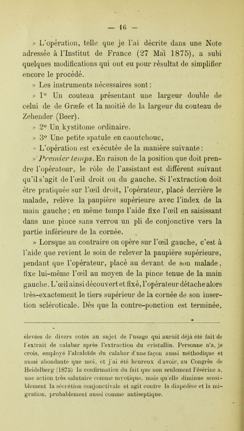 — 10 — » L'opération, telle que je liai décrite dans une Note adressée à l'Institut de France (27 Mai 1875), a subi quelques modifications qui ont eu pour résultat de simplifier encore le procédé. » Les instruments nécessaires sont : » 1° Un couteau présentant une largeur double de celui de de Grsefe et la moitié de la largeur du couteau de Zehender (Beer). » 2° Un kystitome ordinaire. » 3° Une petite spatule en caoutchouct * L'opération est exécutée de la manière suivante : » Premier temps. En raison de la position que doit pren- dre l'opérateur, le rôle de l'assistant est différent suivant qu'il s'agit de l'œil droit ou du gauche. Si l'extraction doit être pratiquée sur l'œil droit, l'opérateur, placé derrière le malade, relève la paupière supérieure avec l'index de la main gauche ; en même temps l'aide fixe l'œil en saisissant dans une pince sans verrou un pli de conjonctive vers la partie inférieure de la cornée. » Lorsque au contraire on opère sur l'œil gauche, c'est à l'aide que revient le soin de relever la paupière supérieure, pendant que l'opérateur, placé au devant de son malade, fixe lui-même l'œil au moyen de la pince tenue de la main gauche. L'œil ainsi découvert et fixé, l'opérateur détache alors très-exactement le tiers supérieur de la cornée de son inser- tion scléroticale. Dès que la contre-ponction est terminée, élevées de divers cotés au sujet de l'usage qui aurait déjà été fait de l'exîrait de calabar après l'extraction du cristallin. Personne n'a, je crois, employé l'alcaloïde du calabar d'une façon aussi méthodique et aussi abondante que moi, et j'ai été heureux d avoir, au Congrès de Heidelberg (1875) la confîrmatien du fait que non seulement l'ésérine a, une action très salutaire comme myotique, mais qu'elle diminue sensi- blement la sécrétion conjonctivale et agit contre la diapédèse et la mi- gration, probablement aussi comme antiseptique.