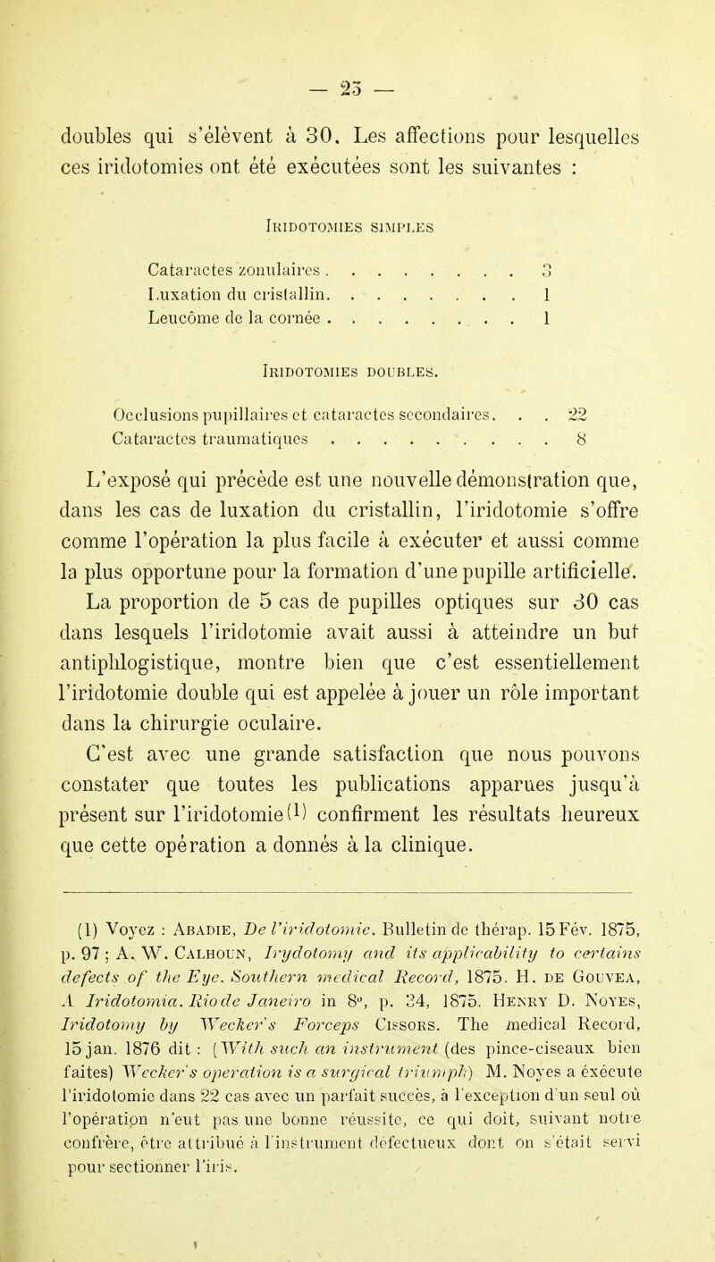 — 25 — doubles qui s'élèvent à 30. Les affections pour lesquelles ces iridotomies ont été exécutées sont les suivantes : Ikidotomies simples Cataractes zonulaires Luxation du cristallin Leucôme de la cornée Iridotomies doubles. Occlusions pupillaires et cataractes secondaires. . . 22 Cataractes traumatiques 8 L'exposé qui précède est une nouvelle démonstration que, dans les cas de luxation du cristallin, l'iridotomie s'offre comme l'opération la plus facile à exécuter et aussi comme la plus opportune pour la formation d'une pupille artificielle. La proportion de 5 cas de pupilles optiques sur 30 cas dans lesquels l'iridotomie avait aussi à atteindre un but antiplilogistique, montre bien que c'est essentiellement l'iridotomie double qui est appelée à jouer un rôle important dans la chirurgie oculaire. C'est avec une grande satisfaction que nous pouvons constater que toutes les publications apparues jusqu'à présent sur l'iridotomie (M confirment les résultats heureux que cette opération a donnés à la clinique. o 1 1 (1) Voyez : Abadie, De l'iridotomie. Bulletin de thérap. 15Fév. 1875, p. 97 ; A. W. Calhoun, Irydotomy and îts applicàbility to certains defects of the Eye. Southern médical Record, 1875. H. de Gouvea, À Iridotomia. Rio de Janeiro in 8°, p. 34, 1875. Henry D. Noyés, Iridotomy by Weckers Forceps Cissors. The médical Record, 15 jan. 1876 dit : [With such an instrument (des pince-ciseaux bien faites) Weckers opération is a surgical triumph) M. Noyés a éxécute l'iridotomie dans 22 cas avec un parfait succès, à l'exception d'un seul où l'opération n'eut pas une bonne réussite, ce qui doit, suivant notre confrère, être attribué à l'instrument défectueux dont on s'était servi pour sectionner l'iris.