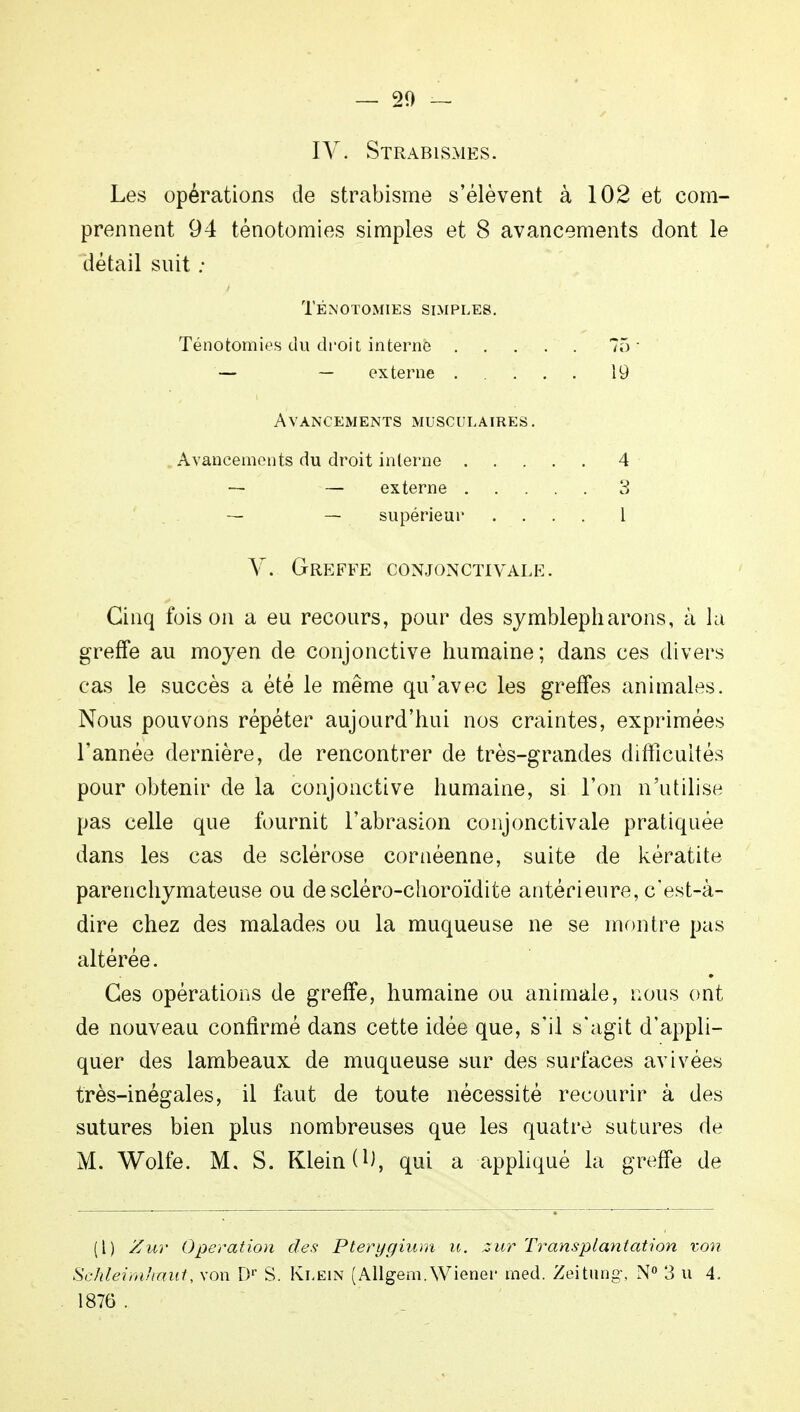 IV. Strabismks. Les opérations de strabisme s'élèvent à 102 et com- prennent 94 ténotomies simples et 8 avancements dont le détail suit : TÉNOTOMIES SIMPLES. Ténotomies du droit interne 75' — — externe 19 Avancements musculaires. Avancements du droit interne 4 — — externe 3 — — supérieur .... 1 V. Greffe conjonctivale. Cinq foison a eu recours, pour des symblepharons, à la greffe au moyen de conjonctive humaine; dans ces divers cas le succès a été le même qu'avec les greffes animales. Nous pouvons répéter aujourd'hui nos craintes, exprimées l'année dernière, de rencontrer de très-grandes difficultés pour obtenir de la conjonctive humaine, si l'on n'utilise pas celle que fournit l'abrasion conjonctivale pratiquée dans les cas de sclérose cornéenne, suite de kératite parenchymateuse ou de scléro-choroïdite antérieure, c'est-à- dire chez des malades ou la muqueuse ne se montre pas altérée. Ces opérations de greffe, humaine ou animale, nous ont de nouveau confirmé dans cette idée que, s'il s'agit d'appli- quer des lambeaux de muqueuse sur des surfaces avivées très-inégales, il faut de toute nécessité recourir à des sutures bien plus nombreuses que les quatre sutures de M. Wolfe. M. S. Klein O), qui a appliqué la greffe de (1) Zur Opération des Pterygium u. zur Transplantation von Schleimhmit, von Dr S. Klein (Allgem.Wiener med. Zeitung, N° 3 u 4, 1876 .