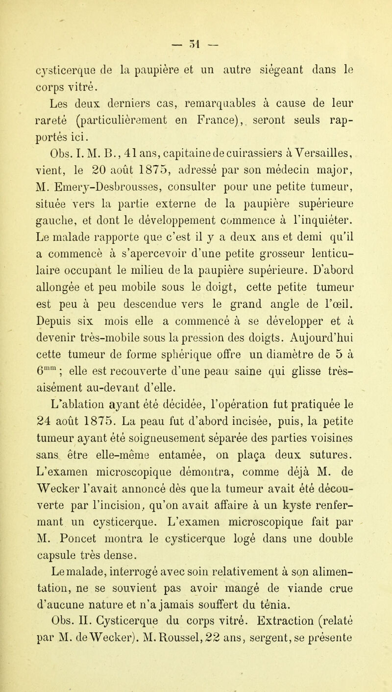 cysticerque de la paupière et un autre siégeant dans le corps vitré. Les deux derniers cas, remarquables à cause de leur rareté (particulièrement en France), seront seuls rap- portés ici. Obs. I. M. B., 41 ans, capitaine de cuirassiers à Versailles, vient, le 20 août 1875, adressé par son médecin major, M. Emery-Desbrousses, consulter pour une petite tumeur, située vers la partie externe de la paupière supérieure gauche, et dont le développement commence à l'inquiéter. Le malade rapporte que c'est il y a deux ans et demi qu'il a commencé à s'apercevoir d'une petite grosseur lenticu- laire occupant le milieu delà paupière supérieure. D'abord allongée et peu mobile sous le doigt, cette petite tumeur est peu à peu descendue vers le grand angle de l'œil. Depuis six mois elle a commencé à se développer et à devenir très-mobile sous la pression des doigts. Aujourd'hui cette tumeur de forme sphérique offre un diamètre de 5 à 6mm ; elle est recouverte d'une peau saine qui glisse très- aisément au-devant d'elle. L'ablation ayant été décidée, l'opération fut pratiquée le 24 août 1875. La peau fut d'abord incisée, puis, la petite tumeur ayant été soigneusement séparée des parties voisines sans être elle-même entamée, on plaça deux sutures. L'examen microscopique démontra, comme déjà M. de Wecker l'avait annoncé dès que la tumeur avait été décou- verte par l'incision, qu'on avait affaire à un kyste renfer- mant un cysticerque. L'examen microscopique fait par M. Poncet montra le cysticerque logé dans une double capsule très dense. Le malade, interrogé avec soin relativement à son alimen- tation, ne se souvient pas avoir mangé de viande crue d'aucune nature et n'a jamais souffert du ténia. Obs. II. Cysticerque du corps vitré. Extraction (relaté par M. de Wecker). M. Roussel, 22 ans, sergent, se présente