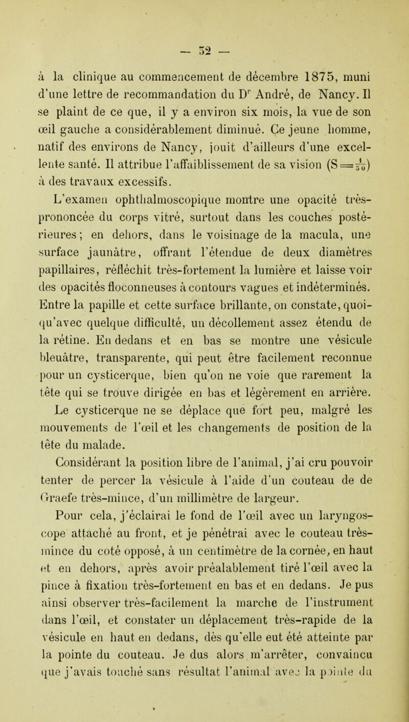 à la clinique au commencement de décembre 1875, muni d'une lettre de recommandation du Dr André, de Nancv. Il se plaint de ce que, il y a environ six mois, la vue de son œil gauche a considérablement diminué. Ge jeune homme, natif des environs de Nancy, jouit d'ailleurs d'une excel- lente santé. Il attribue l'affaiblissement de sa vision (S=fô) à des travaux excessifs. L'examen ophtlialmoscopique montre une opacité très- prononcée du corps vitré, surtout dans les couches posté- rieures ; en dehors, dans le voisinage de la macula, une surface jaunâtre, offrant l'étendue de deux diamètres papillaires, réfléchit très-fortement la lumière et laisse voir des opacités floconneuses à contours vagues et indéterminés. Entre la papille et cette surface brillante, on constate, quoi- qu'avec quelque difficulté, un décollement assez étendu de la rétine. En dedans et en bas se montre une vésicule bleuâtre, transparente, qui peut être facilement reconnue pour un cysticerque, bien qu'on ne voie que rarement la tête qui se trouve dirigée en bas et légèrement en arrière. Le cysticerque ne se déplace que fort peu, malgré les mouvements de l'œil et les changements de position de la tête du malade. Considérant la position libre de l'animal, j'ai cru pouvoir tenter de percer la vésicule à l'aide d'un couteau de de Graefe très-mince, d'un millimètre de largeur. Pour cela, j'éclairai le fond de l'œil avec un laryngos- cope attaché au front, et je pénétrai avec le couteau très- mince du coté opposé, à un centimètre de la cornée, en haut et en dehors, après avoir préalablement tiré l'œil avec la pince à fixation très-fortement en bas et en dedans. Je pus ainsi observer très-facilement la marche de l'instrument dans l'œil, et constater un déplacement très-rapide de la vésicule en haut en dedans, dès qu'elle eut été atteinte par la pointe du couteau. Je dus alors m*arrêter, convaincu que j'avais touché sans résultat l'animal avej la pointe du