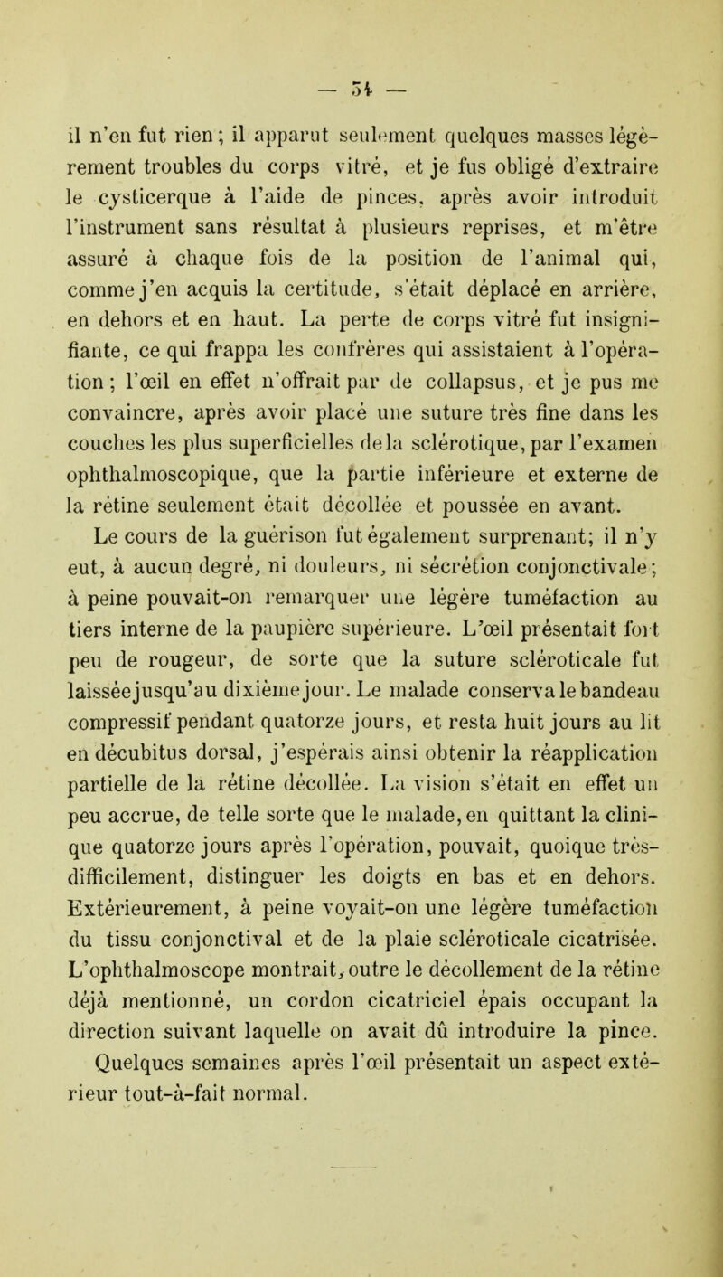 il n'en fut rien; il apparut seulement quelques masses légè- rement troubles du corps vitré, et je fus obligé d'extraire le cysticerque à l'aide de pinces, après avoir introduit l'instrument sans résultat à plusieurs reprises, et m'être assuré à chaque fois de la position de l'animal qui, comme j'en acquis la certitude, s'était déplacé en arrière, en dehors et en haut. La perte de corps vitré fut insigni- fiante, ce qui frappa les confrères qui assistaient à l'opéra- tion ; l'œil en effet n'offrait par de collapsus, et je pus me convaincre, après avoir placé une suture très fine dans les couches les plus superficielles delà sclérotique, par l'examen ophthalmoscopique, que la partie inférieure et externe de la rétine seulement était décollée et poussée en avant. Le cours de la guérison fut également surprenant; il n'y eut, à aucun degré, ni douleurs, ni sécrétion conjonctivale; à peine pouvait-on remarquer une légère tuméfaction au tiers interne de la paupière supérieure. L'œil présentait fort peu de rougeur, de sorte que la suture scléroticale fut laisséejusqu'au dixième jour. Le malade conserva le bandeau compressif pendant quatorze jours, et resta huit jours au lit en décubitus dorsal, j'espérais ainsi obtenir la réapplication partielle de la rétine décollée. La vision s'était en effet un peu accrue, de telle sorte que le malade, en quittant la clini- que quatorze jours après l'opération, pouvait, quoique très- difficilement, distinguer les doigts en bas et en dehors. Extérieurement, à peine voyait-on une légère tuméfaction du tissu conjonctival et de la plaie scléroticale cicatrisée. L'ophthalmoscope montrait, outre le décollement de la rétine déjà mentionné, un cordon cicatriciel épais occupant la direction suivant laquelle on avait dû introduire la pince. Quelques semaines après l'œil présentait un aspect exté- rieur tout-à-fait normal.