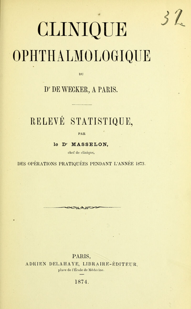 CLINIQUE OPHTHÂLMOLOGIQUE DU DE WEGKER, A PARIS. RELEVÉ STATISTIQUE, PAR le Dr MASSELON, chef de clinique, DES OPÉRATIONS PRATIQUÉES PENDANT L'ANNÉE 1873. ADRIEN PARIS, DELAHAYE, LIBRAIRE- plaee de l'École de Médecine. 1874. ÉDITEUR,