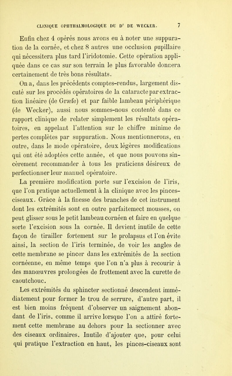 Enfin chez 4 opérés nous avons eu à noter une suppura- tion de la cornée, et chez 8 autres une occlusion pupillaire qui nécessitera plus tard l'iridotomie. Cette opération appli- quée dans ce cas sur son terrain le plus favorable donnera certainement de très bons résultats. On a, dans les précédents comptes-rendus, largement dis- cuté sur les procédés opératoires de la cataracte par extrac- tion linéaire (de Grsefe) et par faible lambeau périphérique (de Wecker), aussi nous sommes-nous contenté dans ce rapport clinique de relater simplement les résultats opéra- toires, en appelant l'attention sur le chiffre minime de pertes complètes par suppuration. Nous mentionnerons, en outre, dans le mode opératoire, deux légères modifications qui ont été adoptées cette année, et que nous pouvons sin- cèrement recommander à tous les praticiens désireux de perfectionner leur manuel opératoire. La première modification porte sur l'excision de l'iris, que Ton pratique actuellement à la clinique avec les pinces- ciseaux . Grâce à la finesse des branches de cet instrument dont les extrémités sont en outre parfaitemect mousses, on peut glisser sous le petit lambeau cornéen et faire en quelque sorte l'excision sous la cornée. Il devient inutile de cette façon de tirailler fortement sur le prolapsus et l'on évite ainsi, la section de l'iris terminée, de voir les angles de cette membrane se pincer dans les extrémités de la section cornéenne, en même temps que Ton n'a plus à recourir à des manœuvres prolongées de frottement avec la curette de caoutchouc. Les extrémités du sphincter sectionné descendent immé- diatement pour former le trou de serrure, d'autre part, il est bien moins fréquent d'observer un saignement abon- dant de l'iris, comme il arrive lorsque l'on a attiré forte- ment cette membrane au dehors pour la sectionner avec des ciseaux ordinaires. Inutile d'ajouter que, pour celui qui pratique l'extraction en haut, les pinces-ciseaux sont