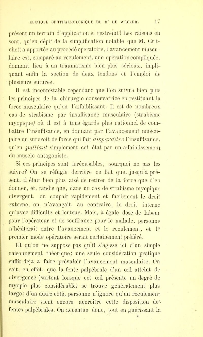 présent un terrain d'application si restreint? Les raisons en sont, qu'en dépit de la simplification notable que M. Crit- clietta apportée au procédé opératoire, l'avancement muscu- laire est, comparé au reculemeiit, une opération compliquée, donnant lieu à un traumatisme bien plus sérieux, impli- quant enfin la section de deux tendons et l'emploi de plusieurs sutures. Il est incontestable cependant que l'on suivra bien plus les principes de la chirurgie conservatrice en restituant la force musculaire qu'en l'affaiblissant. Il est de nombreux cas de strabisme par insuffisance musculaire (strabisme myopiquej où il est à tous égards plus rationnel de com- battre l'insuffisance, en donnant par l'avancement muscu- laire un surcroit de force qui fait disparaître l'insuffisance, qu'en palliant simplement cet état par un affaiblissement du muscle antagoniste. Si ces principes sont irrécusables, pourquoi ne pas les suivre? On se réfugie derrière ce fait que, jusqu'à pré- sent, il était bien plus aisé de retirer de la force que d'en donner, et, tandis que, dans un cas de strabisme mjopique divergent, on coupait rapidement et facilement le droit externe, on n'avançait, au contraire, le droit interne qu'avec difficulté et lenteur. Mais, à égale dose de labeur pour l'opérateur et de souffrance pour le malade, personne n'hésiterait entre l'avancement et le reculement, et le premier mode opératoire serait certainement préféré. Et qu'on ne suppose pas qu'il s'agisse ici d'un simple raisonnement théorique ; une seule considération pratique suffit déjà à faire prévaloir l'avancement musculaire. On sait, en effet, que la fente palpébrale d'un œil atteint de divergence (surtout lorsque cet œil présente un degré de myopie plus considérable] se trouve généralement plus large ; d'un autre coté, personne n'ignore qu'un reculement musculaire vient encore accroître cette disposition des fentes palpébrales. On accentue donc, tout en guérissant la