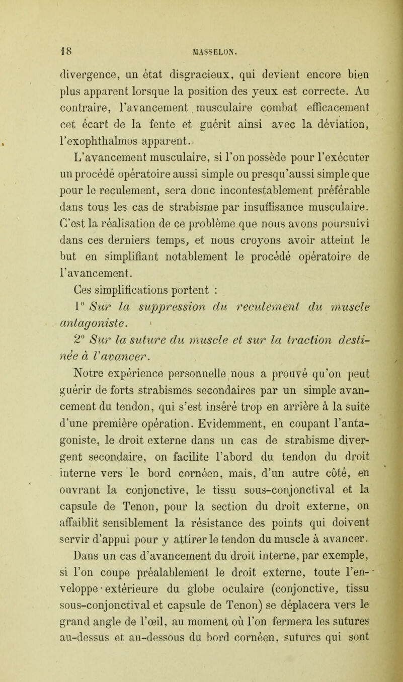 divergence, un état disgracieux, qui devient encore bien plus apparent lorsque la position des yeux est correcte. Au contraire, l'avancement musculaire combat efficacement cet écart de la fente et guérit ainsi avec la déviation, rexophthalmos apparent. L'avancement musculaire, si l'on possède pour l'exécuter un procédé opératoire aussi simple ou presqu'aussi simple que pour le reculement, sera donc incontestablement préférable dans tous les cas de strabisme par insuffisance musculaire. C'est la réalisation de ce problème que nous avons poursuivi dans ces derniers temps, et nous croyons avoir atteint le but en simplifiant notablement le procédé opératoire de l'avancement. Ces simplifications portent : 1° Sur la suppression du reculement du muscle antagoniste. 2° Sur la suture du muscle et sur la traction desti- née à ravancer. Noire expérience personnelle nous a prouvé qu'on peut guérir de forts strabismes secondaires par un simple avan- cement du tendon, qui s'est inséré trop en arrière à la suite d'une première opération. Evidemment, en coupant l'anta- goniste, le droit externe dans un cas de strabisme diver- gent secondaire, on facilite l'abord du tendon du droit interne vers le bord cornéen, mais, d'un autre côté, en ouvrant la conjonctive, le tissu sous-conjonctival et la capsule de Tenon, pour la section du droit externe, on aô'aiblit sensiblement la résistance des points qui doivent servir d'appui pour y attirer le tendon du muscle à avancer. Dans un cas d'avancement du droit interne, par exemple, si l'on coupe préalablement le droit externe, toute l'en- veloppe • extérieure du globe oculaire (conjonctive, tissu sous-conjonctival et capsule de Tenon) se déplacera vers le grand angle de l'œil, au moment où l'on fermera les sutures au-dessus et au-dessous du bord cornéen, sutures qui sont