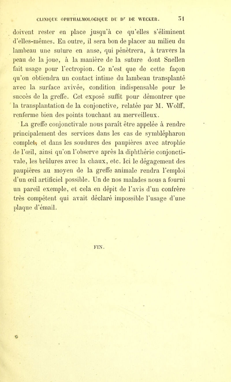 doivent rester en place jusqu'à ce qu'elles s'éliminent d'elles-mêmes. En outre, il sera bon de placer au milieu du lambeau une suture en anse, qui pénétrera, à travers la peau de la joue, à la manière de la suture dont Snellen fait usage pour l'ectropion. Ce n'est que de cette façon qu'on obtiendra un contact intime du lambeau transplanté avec la surface avivée, condition indispensable pour le succès de la greffe. Cet exposé suffit pour démontrer que la transplantation de la conjonctive, relatée par M. Wolff, renferme bien des points touchant au merveilleux. La greffe conjonctivale nous paraît être appelée à rendre principalement des services dans les cas de symblépharon complet-, et dans les soudures des paupières avec atrophie de l'œil, ainsi qu'on l'observe après la diphthérie conjoncti- vale, les brûlures avec la chaux, etc. Ici le dégagement des paupières au moyen de la greffe animale rendra l'emploi d'un œil artificiel possible. Un de nos malades nous a fourni un pareil exemple, et cela en dépit de l'avis d'un confrère très compétent qui avait déclaré impossible l'usage d'une plaque d'émail. FIN.