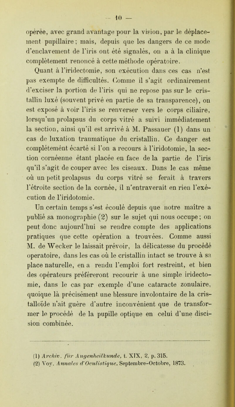 opérée, avec grand avantage pour la vision, par le déplace- ment pupillaire ; mais, depuis que les dangers de ce mode d'enclavement de l'iris ont été signalés, on a à la clinique complètement renoncé à cette méthode opératoire. Quant à l'iridectomie, son exécution dans ces cas n'est pas exempte de difficultés. Comme il s'agit ordinairement d'exciser la portion de l'iris qui ne repose pas sur le cris- tallin luxé (souvent privé en partie de sa transparence), on est exposé à voir l'iris se renverser vers le corps ciliaire, lorsqu'un prolapsus du corps vitré a suivi immédiatement la section, ainsi qu'il est arrivé à M. Passauer (1) dans un cas de luxation traumatique du cristallin. Ce danger est complétemént écarté si l'on a recours à l'iridotomie, la sec- tion cornéenne étant placée en face de la partie de l'iris qu'il s'agit de couper avec les ciseaux. Dans le cas même où un petit prolapsus du corps vitré se ferait à travers l'étroite section de la cornée, il n'entraverait en rien l'exé- cution de l'iridotomie. Un certain temps s'est écoulé depuis que notre maître a publié sa monographie (2) sur le sujet qui nous occupe ; on peut donc aujourd'hui se rendre compte des applications pratiques que cette opération a trouvées. Comme aussi M. de Wecker le laissait prévoir, la délicatesse du procédé opératoire, dans les cas où le cristallin intact se trouve à sa place naturelle, en a rendu l'emploi fort restreint, et bien des opérateurs préféreront recourir à une simple iridecto- mie, dans le cas par exemple d'une cataracte zonulaire, quoique là précisément, une blessure involontaire de la cris- talloïde n'ait guère d'autre inconvénient que de transfor- mer le procédé de la pupille optique en celui d'une disci- siori combinée. (1) Archiv. fur AugenheilTiunde, t. XIX, 2, p. 315. (2) Voy. Annales d'Oculistique. Septembre-Octobre, 1873.