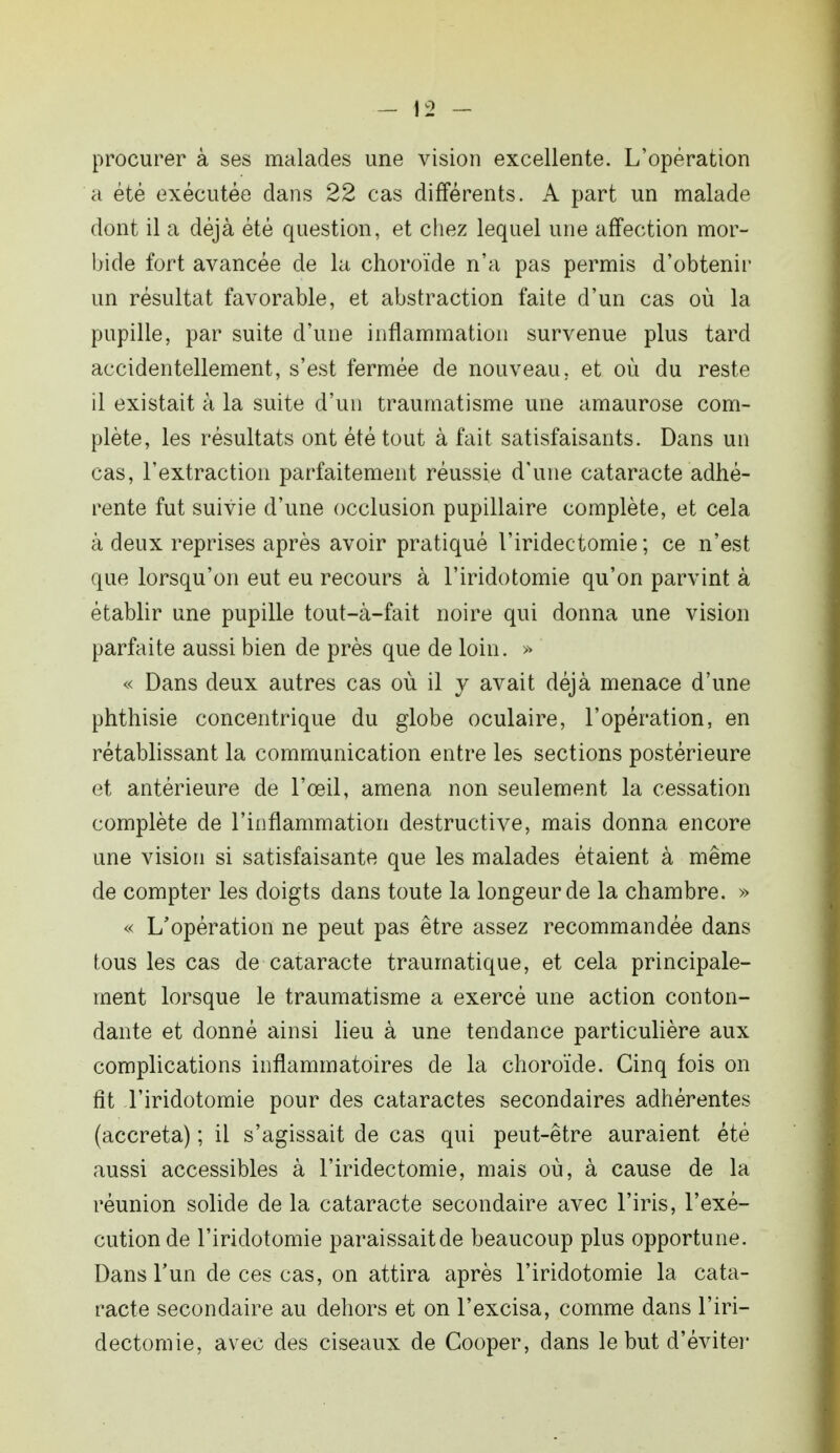 procurer à ses malades une vision excellente. L'opération a été exécutée dans 22 cas différents. A part un malade dont il a déjà été question, et chez lequel une affection mor- bide fort avancée de la choroïde n'a pas permis d'obtenir un résultat favorable, et abstraction faite d'un cas où la pupille, par suite d'une inflammation survenue plus tard accidentellement, s'est fermée de nouveau, et où du reste il existait à la suite d'un traumatisme une amaurose com- plète, les résultats ont été tout à fait satisfaisants. Dans un cas, l'extraction parfaitement réussie d'une cataracte adhé- rente fut suivie d'une occlusion pupillaire complète, et cela à deux reprises après avoir pratiqué l'iridectomie ; ce n'est que lorsqu'on eut eu recours à l'iridotomie qu'on parvint à établir une pupille tout-à-fait noire qui donna une vision parfaite aussi bien de près que de loin. » « Dans deux autres cas où il y avait déjà menace d'une phthisie concentrique du globe oculaire, l'opération, en rétablissant la communication entre les sections postérieure et antérieure de l'œil, amena non seulement la cessation complète de l'inflammation destructive, mais donna encore une vision si satisfaisante que les malades étaient à même de compter les doigts dans toute la longeurde la chambre. » « L'opération ne peut pas être assez recommandée dans tous les cas de cataracte traumatique, et cela principale- ment lorsque le traumatisme a exercé une action conton- dante et donné ainsi lieu à une tendance particulière aux complications inflammatoires de la choroïde. Cinq fois on fit l'iridotomie pour des cataractes secondaires adhérentes (accreta) ; il s'agissait de cas qui peut-être auraient été aussi accessibles à l'iridectomie, mais où, à cause de la réunion solide de la cataracte secondaire avec l'iris, l'exé- cution de l'iridotomie paraissaitde beaucoup plus opportune. Dans l'un de ces cas, on attira après l'iridotomie la cata- racte secondaire au dehors et on l'excisa, comme dans l'iri- dectomie, avec des ciseaux de Cooper, dans le but d'éviter