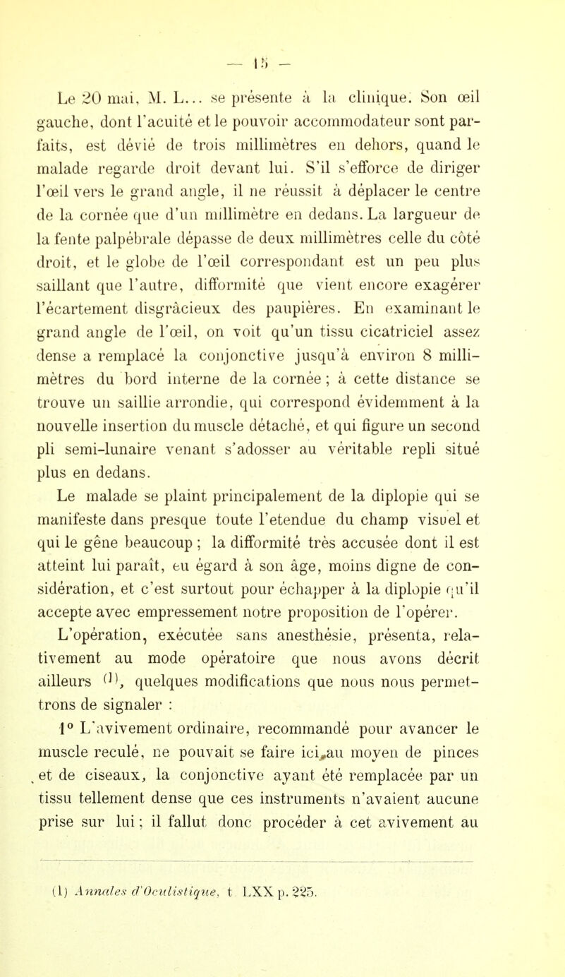 n> - Le 20 mai, M. L... se présente à la clinique. Son œil gauche, dont l'acuité et le pouvoir accommodateur sont par- faits, est dévié de trois millimètres en dehors, quand le malade regarde droit devant lui. S'il s'efforce de diriger l'œil vers le grand angle, il ne réussit à déplacer le centre de la cornée que d'un millimètre en dedans. La largueur de la fente palpébrale dépasse de deux millimètres celle du côté droit, et le globe de l'œil correspondant est un peu plus saillant que l'autre, difformité que vient encore exagérer l'écartement disgracieux des paupières. En examinant le grand angle de l'œil, on voit qu'un tissu cicatriciel assez dense a remplacé la conjonctive jusqu'à environ 8 milli- mètres du bord interne de la cornée; à cette distance se trouve un saillie arrondie, qui correspond évidemment à la nouvelle insertion du muscle détaché, et qui figure un second pli semi-lunaire venant s'adosser au véritable repli situé plus en dedans. Le malade se plaint principalement de la diplopie qui se manifeste dans presque toute l'étendue du champ visuel et qui le gêne beaucoup ; la difformité très accusée dont il est atteint lui paraît, eu égard à son âge, moins digne de con- sidération, et c'est surtout pour échapper à la diplopie qu'il accepte avec empressement notre proposition de l'opérer. L'opération, exécutée sans anesthésie, présenta, rela- tivement au mode opératoire que nous avons décrit ailleurs M, quelques modifications que nous nous permet- trons de signaler : 1° L'avivement ordinaire, recommandé pour avancer le muscle reculé, ne pouvait se faire ici»au moyen de pinces , et de ciseaux, la conjonctive ayant été remplacée par un tissu tellement dense que ces instruments n'avaient aucune prise sur lui ; il fallut donc procéder à cet avivement au