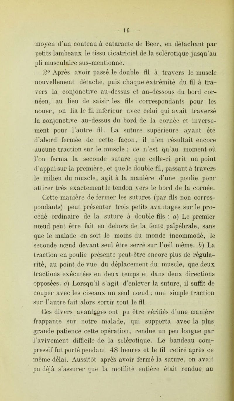 moyen d'un couteau à cataracte de Beer, en détachant par- petits lambeaux le tissu cicatriciel de la sclérotique jusqu'au pli musculaire sus-mentionné. 2° Après avoir passé le double fil à travers le muscle nouvellement détaché, puis chaque extrémité du fil à tra- vers la conjonctive au-dessus et au-dessous du bord cor- néen, au lieu de saisir les fils correspondants pour les nouer, on lia le fil inférieur avec celui qui avait traversé la conjonctive au-dessus du bord de la cornée et inverse- ment pour l'autre fil. La suture supérieure ayant été d'abord fermée de cette façon, il n'en résultait encore aucune traction sur le muscle ; ce n'est qu'au moment où l'on ferma la seconde suture que celle-ci prit un point d'appui sur la première, et que le double fil, passant à travers le milieu du muscle, agit à la manière d'une poulie pour attirer très exactement le tendon vers le bord de la cornée. Cette manière de fermer les sutures (par fils non corres- pondants) peut présenter trois petits avantages sur le pro- cédé ordinaire de la suture à double fils : a) Le premier nœud peut être fait en dehors de la fente palpébrale, sans que le malade en soit le moins du monde incommodé, le seconde nœud devant seul être serré sur l'œil même, b) La traction en poulie présente peut-être encore plus de régula- rité, au point de vue du déplacement du muscle, que deux tractions exécutées en deux temps et dans deux directions opposées, c) Lorsqu'il s'agit d'enlever la suture, il suffit de couper avec les ciseaux un seul nœud : une simple traction sur l'autre fait alors sortir tout le fil. Ces divers avantages ont pu être vérifiés d'une manière frappante sur notre malade, qui supporta avec la plus grande patience cette opération, rendue un peu longue par l'avivement difficile de la sclérotique. Le bandeau com- pressif fut porté pendant 48 heures et le fil retiré après ce même délai. Aussitôt après avoir fermé la suture, on avait pu déjà s'assurer que la motilité entière était rendue au