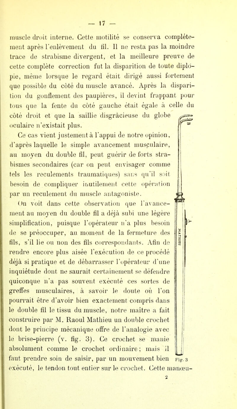 muscle droit interne. Cette inutilité se conserva complète- ment après l'enlèvement du fil. Il ne resta pas la moindre trace de strabisme divergent, et la meilleure preuve de cette complète correction fut La disparition de toute diplô- pie, même lorsque le regard était dirigé aussi fortement que possible du côté du muscle avancé. Après la dispari- tion du gonflement des paupières, il devint frappant pour tous que la fente du côté gauche était égale à celle du côté droit et que la saillie disgràcieuse du globe oculaire n'existait plus. Ce cas vient justement à l'appui de notre opinion, d'après laquelle le simple avancement musculaire, au moyen du double fil, peut guérir de forts stra- bismes secondaires (car on peut envisager comme tels les reculements traumatiques) sans qu'il soit besoin de compliquer inutilement cette opération par un reculement du muscle antagoniste. On voit dans cette observation que l'avance- ment au moyen du double fil a déjà subi une légère simplification, puisque l'opérateur n'a plus besoin de se préoccuper, au moment de la fermeture des fils, s'il lie ou non des fils correspondants. Afin de rendre encore plus aisée l'exécution de ce procédé déjà si pratique et de débarrasser l'opérateur d'une inquiétude dont ne saurait certainement se défendre quiconque n'a pas souvent exécuté ces sortes de greffes musculaires, à savoir le doute où l'on pourrait être d'avoir bien exactement compris dans le double fil le tissu du muscle, notre maître a fait construire par M. Raoul Mathieu un double crochet dont le principe mécanique offre de l'analogie avec le brise-pierre (v. fig. 3). Ce crochet se manie absolument comme le crochet ordinaire; nictis il faut prendre soin de saisir, par un mouvement bien Fig.3 exécuté, le tendon tout entier sur le crochet. Cette manœu- 2