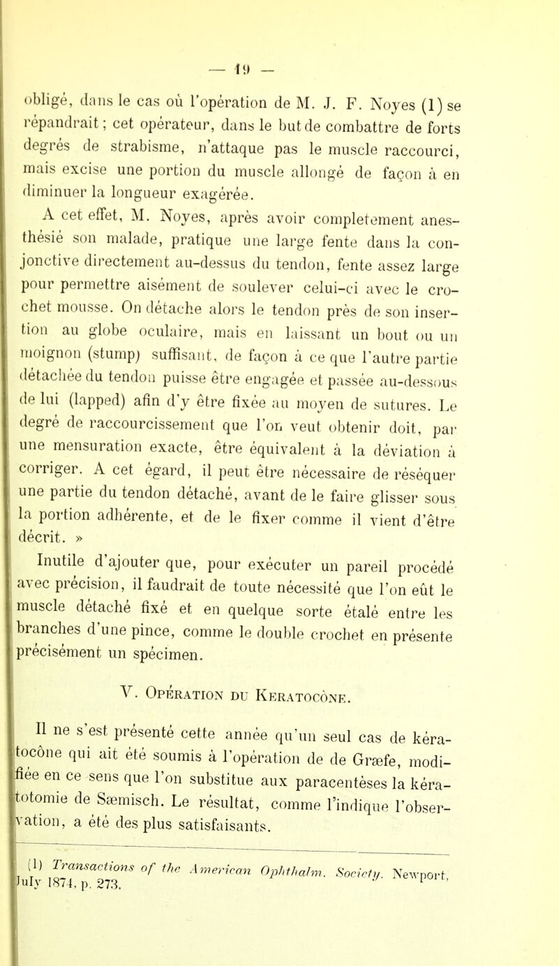 11) - obligé, dans le cas où l'opération de M. J. F. Noyés (1) se répandrait ; cet opérateur, dans le but de combattre de forts degrés de strabisme, n'attaque pas le muscle raccourci, mais excise une portion du muscle allongé de façon à en diminuer la longueur exagérée. A cet effet, M. Noyés, après avoir complètement anes- thésié son malade, pratique une large fente dans la con- jonctive directement au-dessus du tendon, fente assez large pour permettre aisément de soulever celui-ci avec le cro- chet mousse. On détache alors le tendon près de son inser- tion au globe oculaire, mais en laissant un bout ou un moignon (stump; suffisant, de façon à ce que l'autre partie détachée du tendon puisse être engagée et passée au-dessous de lui (lapped) afin d'y être fixée au moyen de sutures. Le degré de raccourcissement que l'on veut obtenir doit, par une mensuration exacte, être équivalent à la déviation à corriger. A cet égard, il peut être nécessaire de réséquer une partie du tendon détaché, avant de le faire glisser sous la portion adhérente, et de le fixer comme il vient d'être décrit. » Inutile d'ajouter que, pour exécuter un pareil procédé avec précision, il faudrait de toute nécessité que l'on eût le muscle détaché fixé et en quelque sorte étalé entre les branches d'une pince, comme le double crochet en présente précisément un spécimen. V. Opération du Keratocône. Il ne s'est présenté cette année qu'un seul cas de kéra- itocône qui ait été soumis à l'opération de de Grœfe, modi- fiée en ce sens que l'on substitue aux paracentèses la kéra- jtotomie de SaBmisch. Le résultat, comme l'indique l'obser- vation, a été des plus satisfaisants. I) Transactions of the American Ophthalm. Society. Newport July 1874, p. 273. 1