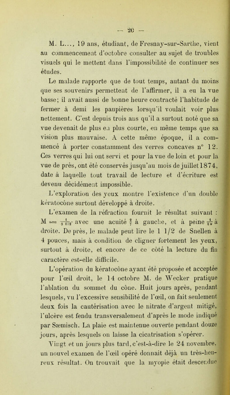 — !20 - M. L..., 19 ans, étudiant, de Fresnay-sur-Sarthe, vient au commencement d'octobre consulter au sujet de troubles visuels qui le mettent dans l'impossibilité de continuer ses études. Le malade rapporte que de tout temps, autant du moins que ses souvenirs permettent de l'affirmer, il a eu la vue basse; il avait aussi de bonne heure contracté l'habitude de fermer à demi les paupières lorsqu'il voulait voir plus nettement. C'est depuis trois ans qu'il a surtout noté que sa vue devenait de plus en plus courte, en même temps que sa vision plus mauvaise. A cette même époque, il a com- mencé à porter constamment des verres concaves n° 12. Ces verres qui lui ont servi et pour la vue de loin et pour la vue de près, ont été conservés jusqu'au mois de juillet 1874, date à laquelle tout travail de lecture et d'écriture est devenu décidément impossible. L'exploration des yeux montre l'existence d'un double kératoeône surtout développé à droite. L'examen de la réfraction fournit le résultat suivant : M ses ~-2- avec une acuité f à gauche, et à peine ^ à droite. De près, le malade peut lire le 1 1/2 de Snellen à 4 pouces, mais à condition de cligner fortement les yeux, surtout à droite, et encore de ce côté la lecture du fin caractère est-elle difficile. L'opération du kératoeône ayant été proposée et acceptée pour l'œil droit, le 14 octobre M. de Wecker pratique l'ablation du sommet du cône. Huit jours après, pendant lesquels, vu l'excessive sensibilité de l'œil, on fait seulement deux fois la cautérisation avec le nitrate d'argent mitigé, l'ulcère est fendu transversalement d'après le mode indiqué par Ssemisch. La plaie est maintenue ouverte pendant douze jours, après lesquels on laisse la cicatrisation s'opérer. Vingt et un jours plus tard, c'est-à-dire le 24 novembre, un nouvel examen de l'œil opéré donnait déjà un très-heu- reux résultat. On trouvait que la myopie était descendue