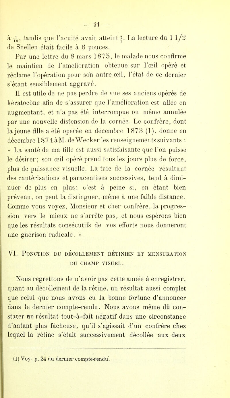 à yL, tandis que l'acuité avait atteint |. La lecture du 1 1/2 de Snellen était facile à 6 pouces. Par une lettre du 8 mars 1875, le malade nous confirme le maintien de l'amélioration obtenue sur l'œil opéré et réclame l'opération pour son autre œil, l'état de ce dernier s'étant sensiblement aggravé. Il est utile de ne pas perdre de vue ses anciens opérés de kératocône afin de s'assurer que l'amélioration est allée en augmentant, et n'a pas été interrompue ou même annulée par une nouvelle distension de la cornée. Le confrère, dont la jeune fille a été opérée en décembre 1873 (]), donne en décembre 1874àM. deWecker les renseignements suivants : « La santé de ma fille est aussi satisfaisante que l'on puisse le désirer; son œil opéré prend tous les jours plus de force, plus de puissance visuelle. La taie de la cornée résultant des cautérisations et paracentèses successives, tend à dimi- nuer de plus en plus; c'est à peine si, en étant bien prévenu, on peut la distinguer, même à une faible distance. Comme vous voyez, Monsieur et cher confrère, la progres- sion vers le mieux ne s'arrête pas, et nous espérons bien que les résultats consécutifs de vos efforts nous donneront une guérison radicale. » VI. Ponction du décollement rétinien et mensuration DU CHAMP VISUEL. Nous regrettons de n'avoir pas cette année à enregistrer, quant au décollement de la rétine, un résultat aussi complet que celui que nous avons eu la bonne fortune d'annoncer dans le dernier compte-rendu. Nous avons même dû con- stater nn résultat tout-à-fait négatif dans une circonstance d'autant plus fâcheuse, qu'il s'agissait d'un confrère chez lequel la rétine s'était successivement décollée aux deux (1) Voy. p. 24 du dernier compte-rendu.