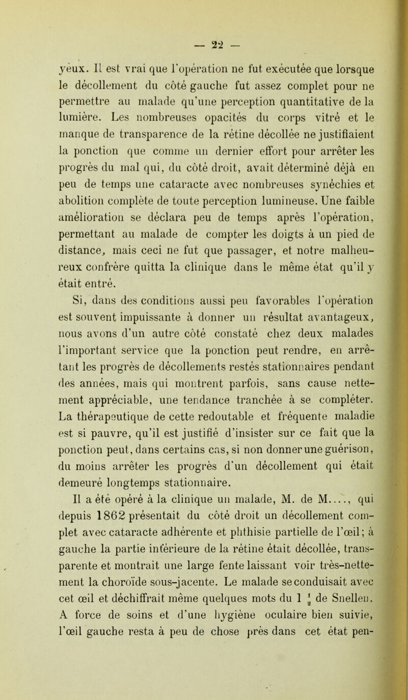 — 2*2 — yeux. Il est vrai que l'opération ne fut exécutée que lorsque le décollement du côté gauche fut assez complet pour ne permettre au malade qu'une perception quantitative de la lumière. Les nombreuses opacités du corps vitré et le manque de transparence de la rétine décollée ne justifiaient la ponction que comme un dernier effort pour arrêter les progrès du mal qui, du côté droit, avait déterminé déjà en peu de temps une cataracte avec nombreuses synéchies et abolition complète de toute perception lumineuse. Une faible amélioration se déclara peu de temps après l'opération, permettant au malade de compter les doigts à un pied de distance, mais ceci ne fut que passager, et notre malheu- reux confrère quitta la clinique dans le même état qu'il y était entré. Si, dans des conditions aussi peu favorables l'opération est souvent impuissante à donner un résultat avantageux, nous avons d'un autre côté constaté chez deux malades l'important service que la ponction peut rendre, en arrê- tant les progrès de décollements restés stationnaires pendant des années, mais qui montrent parfois, sans cause nette- ment appréciable, une tendance tranchée à se compléter. La thérapoutique de cette redoutable et fréquente maladie est si pauvre, qu'il est justifié d'insister sur ce fait que la ponction peut, dans certains cas, si non donner une guérison, du moins arrêter les progrès d'un décollement qui était demeuré longtemps stationnaire. Il a été opéré à la clinique un malade, M. de M—, qui depuis 1862 présentait du côté droit un décollement com- plet avec cataracte adhérente et phthisie partielle de l'œil; à gauche la partie inférieure de la rétine était décollée, trans- parente et montrait une large fente laissant voir très-nette- ment la choroïde sous-jacente. Le malade se conduisait avec cet œil et déchiffrait même quelques mots du 1 [ de Snellen. A force de soins et d'une hygiène oculaire bien suivie, l'œil gauche resta à peu de chose près dans cet état pen-