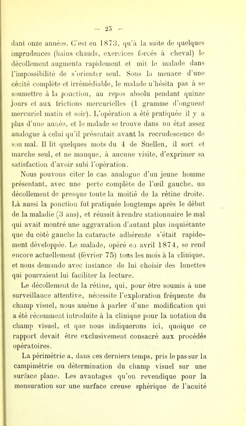 dant onze années. C'est en 1873, qu'à la suite de quelques imprudences (bains chauds, exercices forcés à cheval) le décollement augmenta rapidement et mit le malade dans l'impossibilité de s'orienter seul. Sous la menace d'une cécité complète et irrémédiable, le malade n'hésita pas à se soumettre à la ponction, au repos absolu pendant quinze jours et aux frictions mercurielles (1 gramme d'onguent mercuriel matin et soir). L'opération a été pratiquée il y a plus d'une année, et le malade se trouve dans un état assez analogue à celui qu'il présentait avant la recrudescence de son mal. Il lit quelques mots du 4 de Snellen, il sort et marche seul, et ne manque, à aucune visite, d'exprimer sa satisfaction d'avoir subi l'opération. Nous pouvons citer le cas analogue d'un jeune homme présentant, avec une perte complète de l'œil gauche, un décollement de presque toute la moitié de la rétine droite. Là aussi la ponction fut pratiquée longtemps après le début de la maladie (3 ans), et réussit à rendre station naire le mal qui avait montré une aggravation d'autant plus inquiétante que du côté gauche la cataracte adhérente s'était rapide- ment développée. Le malade, opéré en avril 1874, se rend encore actuellement (février 75) tous les mois à la clinique, et nous demande avec instance de lui choisir des lunettes qui pourraient lui faciliter la lecture. Le décollement de la rétine, qui, pour être soumis à une surveillance attentive, nécessite l'exploration fréquente du champ visuel, nous amène à parler d'une modification qui a été récemment introduite à la clinique pour la notation du champ visuel, et que nous indiquerons ici, quoique ce rapport devait être exclusivement consacré aux procédés opératoires. La périmétrie a, dans ces derniers temps, pris le pas sur la campimétrie ou détermination du champ visuel sur une surface plane. Les avantages qu'on revendique pour la mensuration sur une surface creuse sphérique de l'acuité