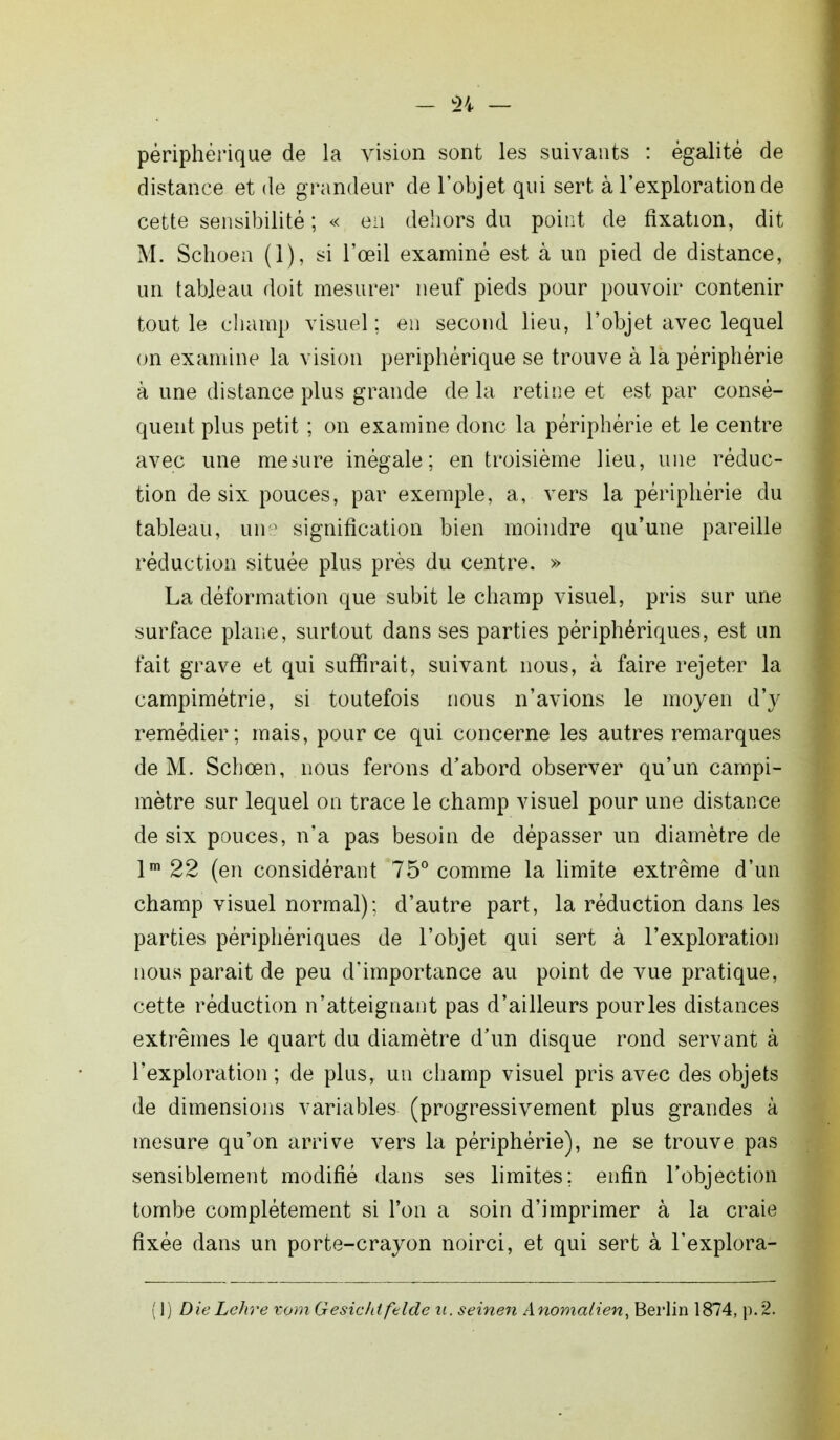 périphérique de la vision sont les suivants : égalité de distance et de grandeur de l'objet qui sert à l'exploration de cette sensibilité ; « en dehors du point de fixation, dit M. Schoen (1), si l'œil examiné est à un pied de distance, un tableau doit mesurer neuf pieds pour pouvoir contenir tout le champ visuel ; en second lieu, l'objet avec lequel on examine la vision périphérique se trouve à la périphérie à une distance plus grande de la rétine et est par consé- quent plus petit ; on examine donc la périphérie et le centre avec une mesure inégale; en troisième lieu, une réduc- tion de six pouces, par exemple, a, vers la périphérie du tableau, une signification bien moindre qu'une pareille réduction située plus près du centre. » La déformation que subit le champ visuel, pris sur une surface plane, surtout dans ses parties périphériques, est un fait grave et qui suffirait, suivant nous, à faire rejeter la campimétrie, si toutefois nous n'avions le moyen d'y remédier; mais, pour ce qui concerne les autres remarques de M. Schoen, nous ferons d'abord observer qu'un campi- mètre sur lequel on trace le champ visuel pour une distance de six pouces, n'a pas besoin de dépasser un diamètre de lm 22 (en considérant 75° comme la limite extrême d'un champ visuel normal); d'autre part, la réduction dans les parties périphériques de l'objet qui sert à l'exploration nous parait de peu d'importance au point de vue pratique, cette réduction n'atteignant pas d'ailleurs pour les distances extrêmes le quart du diamètre d'un disque rond servant à l'exploration ; de plus, un champ visuel pris avec des objets de dimensions variables (progressivement plus grandes à mesure qu'on arrive vers la périphérie), ne se trouve pas sensiblement modifié dans ses limites; enfin l'objection tombe complètement si l'on a soin d'imprimer à la craie fixée dans un porte-crayon noirci, et qui sert à l'explora- (1) Die Lehre vom Gesichtftlde u. seinen Anomalien, Berlin 1874, p. 2.