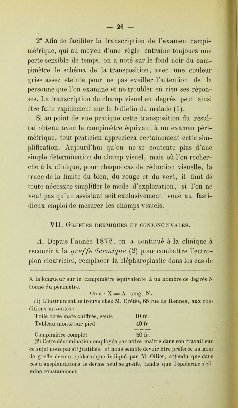 2° Afin de faciliter la transcription de l'examen campi- mètrique, qui au moyen d'une règle entraîne toujours une perte sensible de temps, on a noté sur le fond noir du cam- pimètre le schéma de la transposition, avec une couleur grise assez éteinte pour ne pas éveiller l'attention de la personne que l'on examine et ne troubler en rien ses répon- ses. La transcription du champ visuel en degrés peut ainsi être faite rapidement sur le bulletin du malade (1). Si au point de vue pratique cette transposition du résul- tat obtenu avec le campimètre équivaut à un examen péri- métrique, tout praticien appréciera certainement cette sim- plification. Aujourd'hui qu'on ne se contente plus d'une simple détermination du champ visuel, mais où l'on recher- che à la clinique, pour chaque cas de réduction visuelle, la trace de la limite du bleu, du rouge et du vert, il faut de toute nécessite simplifier le mode d'exploration, si l'on ne veut pas qu'un assistant soit exclusivement voué au fasti- dieux emploi de mesurer les champs visuels. VII. Greffes dermiques et conjonctivales. A. Depuis l'année 1872, on a continué à la clinique à recourir à la greffe dermique (2) pour combattre l'ectro- pion cicatriciel, remplacer la blépharoplastie dans les cas de X la longueur sur le campimètre équivalente à un nombre de degrés N donné du périmètre. On a : X = A. tang. N. (1) L'instrument se trouve chez M. Crêtes, 66 rue de Rennes, aux con- ditions suivantes : Toile cirée mate chiffrée, seule 10 fr. Tableau monté sur pied 40 fr. Campimètre complet 50 fr. (2) Cette dénomination employée par notre maître dans son travail sur ce sujet nous paraît justifiée, et nous semble devoir être préférée au nom de greffe dermo-épidermique indiqué par M. Ollier, attendu que dans ces transplantations le derme seul se greffe, tandis que lepiderme s'éli- mine constamment.