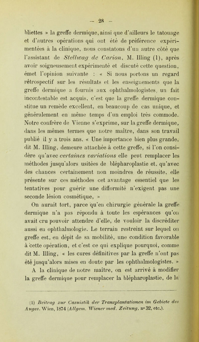 Miettes » la greffe dermique, ainsi que d'ailleurs le tatouage et d'autres opérations qui ont été de préférence expéri- mentées à la clinique, nous constatons d'un autre côté que l'assistant de Stellwag de Carion, M. Illing (1), après avoir soigneusement expérimenté et discuté cette question, émet l'opinion suivante : « Si nous portons un regard rétrospectif sur les résultats et les enseignements que la greffe dermique a fournis aux ophthalmologistes,. un fait incontestable est acquis, c'est que la greffe dermique con- stitue un remède excellent, en beaucoup de cas unique, et généralement en même temps d'un emploi très commode. Notre confrère de Vienne s'exprime, sur la greffe dermique, dans les mêmes termes que notre maître, dans son travail publié il y a trois ans. « Une importance bien plus grande, dit M. Illing, demeure attachée à cette greffe, si l'on consi- dère qu'avec certaines variations elle peut remplacer les méthodes jusqu'alors usitées de blépharoplastie et. qu'avec des chances certainement non moindres de réussite, elle présente sur ces méthodes cet avantage essentiel que les tentatives pour guérir une difformité n'exigent pas une seconde lésion cosmétique, » On aurait tort, parce qu'en chirurgie générale la greffe dermique n'a pas répondu à toute les espérances qu'on avait cru pouvoir attendre d'elle, de vouloir la discréditer aussi en ophtlialmologie. Le terrain restreint sur lequel on greffe est, en dépit de sa mobilité, une condition favorable à cette opération, et c'est ce qui explique pourquoi, comme dit M. Illing, « les cures définitives par la greffe n'ont pas été jusqu'alors mises en doute par les ophthalmologistes. » A la clinique de notre maître, on est arrivé à modifier la greffe dermique pour remplacer la blépharoplastie, de In (I) Beitrag zur Casuistik der Transplantationen im Gebiete des Auges. Wien, 1874 (Allgern. Wiener med. Zeitung, n°32, etc.).