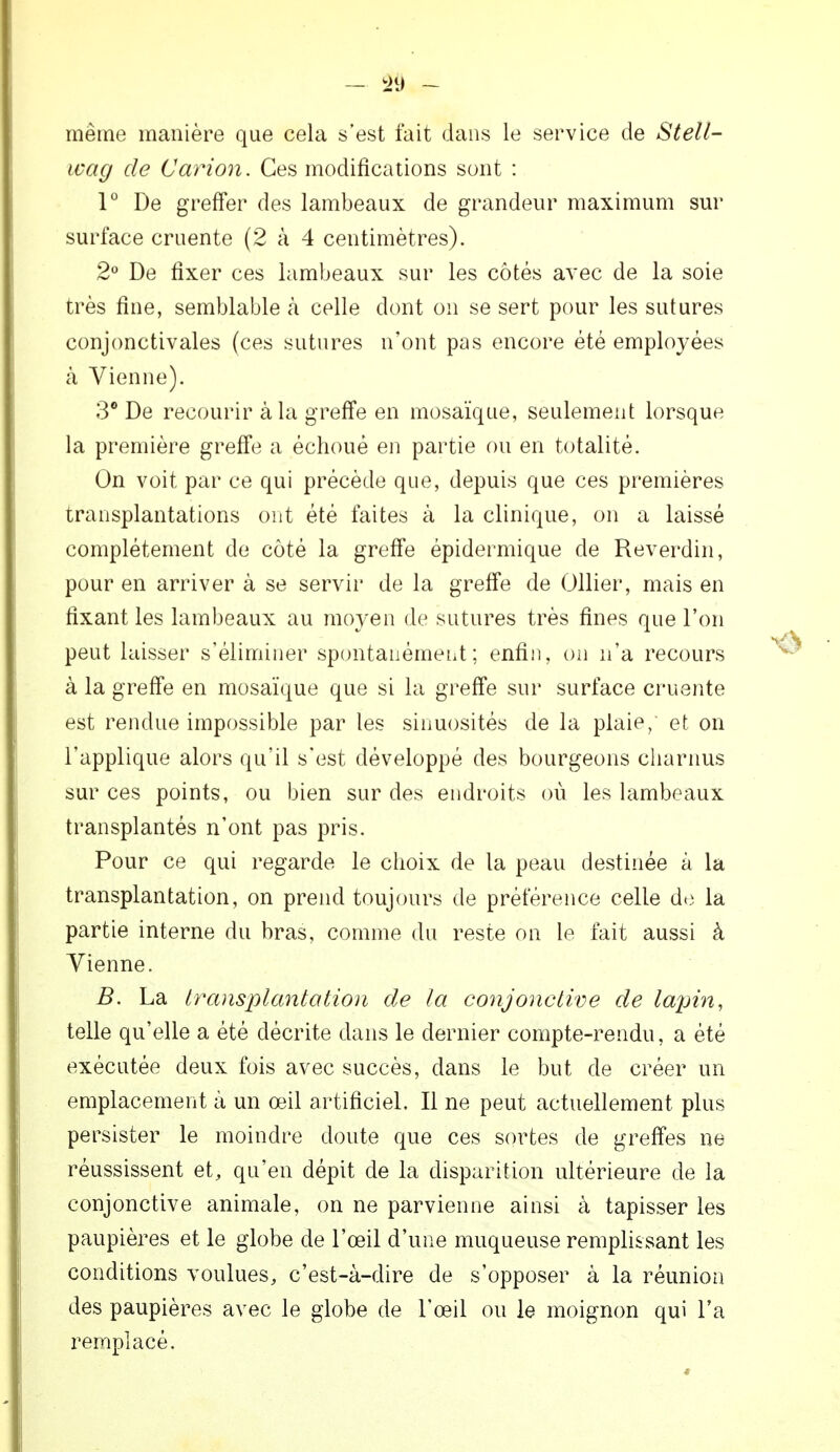 même manière que cela s'est fait dans le service de Stell- ivag de Cavion. Ces modifications sont : 1° De greffer des lambeaux de grandeur maximum sur surface cruente (2 à 4 centimètres). 2° De fixer ces lambeaux sur les côtés avec de la soie très fine, semblable h celle dont on se sert pour les sutures conjonctivales (ces sutures n'ont pas encore été employées à Vienne). 3° De recourir à la greffe en mosaïque, seulement lorsque la première greffe a échoué en partie ou en totalité. On voit par ce qui précède que, depuis que ces premières transplantations ont été faites à la clinique, on a laissé complètement de côté la greffe épidermique de Reverdin, pour en arriver à se servir de la greffe de Ollier, mais en fixant les lambeaux au moyen de sutures très fines que l'on peut laisser s'éliminer spontanément; enfin, on n'a recours à la greffe en mosaïque que si la greffe sur surface cruente est rendue impossible par les sinuosités de la plaie, et on l'applique alors qu'il s'est développé des bourgeons charnus sur ces points, ou bien sur des endroits où les lambeaux transplantés n'ont pas pris. Pour ce qui regarde le choix de la peau destinée à la transplantation, on prend toujours de préférence celle de la partie interne du bras, comme du reste on le fait aussi à Vienne. B. La transplantation de la conjonctive de lapin, telle qu'elle a été décrite dans le dernier compte-rendu, a été exécutée deux fois avec succès, dans le but de créer un emplacement à un œil artificiel. Il ne peut actuellement plus persister le moindre doute que ces sortes de greffes ne réussissent et, qu'en dépit de la disparition ultérieure de la conjonctive animale, on ne parvienne ainsi à tapisser les paupières et le globe de l'œil d'une muqueuse remplissant les conditions voulues, c'est-à-dire de s'opposer à la réunion des paupières avec le globe de l'œil ou le moignon qui l'a remplacé.