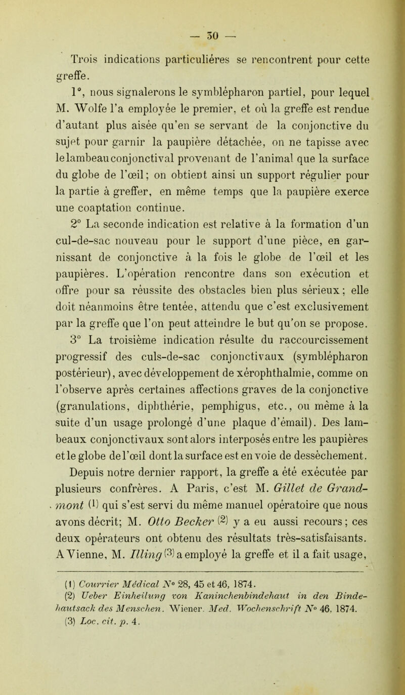 Trois indications particulières se rencontrent pour cette greffe. 1°, nous signalerons le symblépharon partiel, pour lequel M. Wolfe l'a employée le premier, et où la greffe est rendue d'autant plus aisée qu'en se servant de la conjonctive du sujet pour garnir la paupière détachée, on ne tapisse avec le lambeau conjonctival provenant de l'animal que la surface du globe de l'œil; on obtient ainsi un support régulier pour la partie à greffer, en même temps que la paupière exerce une coaptation continue. 2° La seconde indication est relative à la formation d'un cul-de-sac nouveau pour le support d'une pièce, en gar- nissant de conjonctive à la fois le globe de l'œil et les paupières. L'opération rencontre dans son exécution et offre pour sa réussite des obstacles bien plus sérieux; elle doit néanmoins être tentée, attendu que c'est exclusivement par la greffe que l'on peut atteindre le but qu'on se propose. 3° La troisième indication résulte du raccourcissement progressif des culs-de-sac conjonctivaux (symblépharon postérieur), avec développement de xérophthalmie, comme on l'observe après certaines affections graves de la conjonctive (granulations, diphthérie, pemphigus, etc., ou même à la suite d'un usage prolongé d'une plaque d'émail). Des lam- beaux conjonctivaux sont alors interposés entre les paupières et le globe de l'œil dont la surface est en voie de dessèchement. Depuis notre dernier rapport, la greffe a été exécutée par plusieurs confrères. A Paris, c'est M. Gillet de Grand- mont W qui s'est servi du même manuel opératoire que nous avons décrit; M. Otto Bêcher (2) y a eu aussi recours ; ces deux opérateurs ont obtenu des résultats très-satisfaisants. A Vienne, M. Illing$) a employé la greffe et il a fait usage, (1) Courrier Médical N° 28, 45 et 46, 1874. (2) Ueber Einheilung von Kaninchenbindehaut in den Binde- liautsack des Menschen. Wiener. Med. Wochensclirift N° 46. 1874. (3) Loc. cit. p. 4.