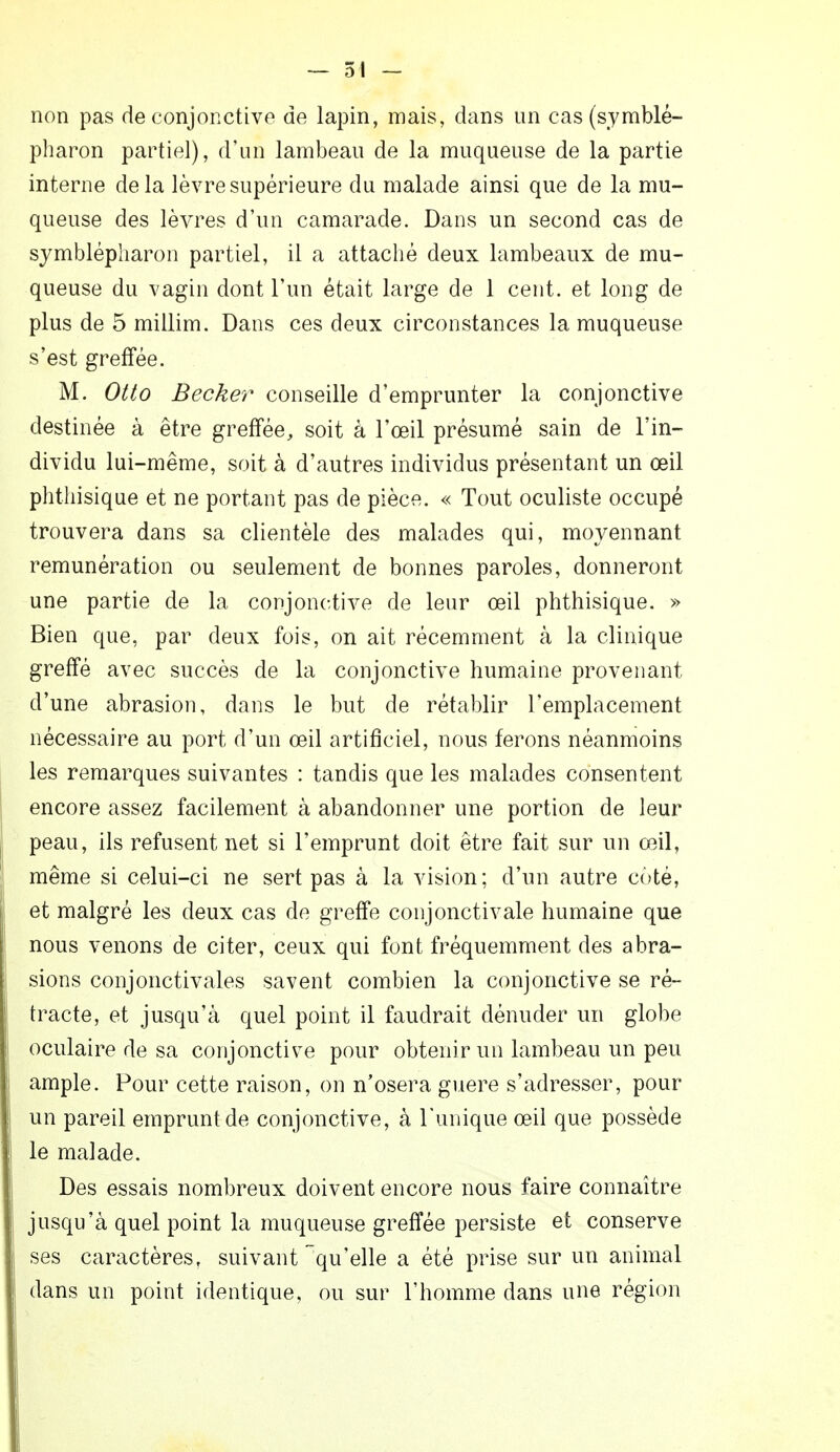 non pas de conjonctive de lapin, mais, dans un cas(symblé- pharon partiel), d'un lambeau de la muqueuse de la partie interne delà lèvre supérieure du malade ainsi que de la mu- queuse des lèvres d'un camarade. Dans un second cas de symblépharon partiel, il a attaché deux lambeaux de mu- queuse du vagin dont l'un était large de 1 cent, et long de plus de 5 millim. Dans ces deux circonstances la muqueuse s'est greffée. M. Otto Becker conseille d'emprunter la conjonctive destinée à être greffée, soit à l'œil présumé sain de l'in- dividu lui-même, soit à d'autres individus présentant un œil phthisique et ne portant pas de pièce. « Tout oculiste occupé trouvera dans sa clientèle des malades qui, moyennant rémunération ou seulement de bonnes paroles, donneront une partie de la conjonctive de leur œil phthisique. » Bien que, par deux fois, on ait récemment à la clinique greffé avec succès de la conjonctive humaine provenant d'une abrasion, dans le but de rétablir l'emplacement nécessaire au port d'un œil artificiel, nous ferons néanmoins les remarques suivantes : tandis que les malades consentent encore assez facilement à abandonner une portion de leur peau, ils refusent net si l'emprunt doit être fait sur un œil, même si celui-ci ne sert pas à la vision; d'un autre coté, et malgré les deux cas de greffe conjonctivale humaine que nous venons de citer, ceux qui font fréquemment des abra- sions conjonctivales savent combien la conjonctive se ré- tracte, et jusqu'à quel point il faudrait dénuder un globe oculaire de sa conjonctive pour obtenir un lambeau un peu ample. Pour cette raison, on n'osera guère s'adresser, pour un pareil emprunt de conjonctive, à Tunique œil que possède le malade. Des essais nombreux doivent encore nous faire connaître jusqu'à quel point la muqueuse greffée persiste et conserve ses caractères, suivant qu'elle a été prise sur un animal dans un point identique, ou sur l'homme dans une région