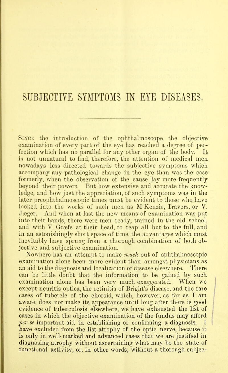 SixCK the introduction of the ophthalmoscope the objective examination of every part of the eye has reached a degree of per- fection which has no parallel for any other organ of the body. It is not unnatural to find, therefore, the attention of medical men nowadays less directed towards the subjective symptoms wdiich accompany any pathological change in the eye than was the case formerly, when the observation of the cause lay more frequently beyond their powers. But liow extensive and accurate the know- ledge, and how just the appreciation, of such symptoms was in the later preoplitliahnoscopic times must be evident to those who have looked into the works of such men as M'Kenzie, Travers, or V. Jieger. And when at last the new means of examination was put into their hands, there were men ready, trained in the old school, and with V. Grjefe at their head, to reap all but to the full, and in an astonishingly short space of time, the advantages which must inevitably liave sprung from a thorough combination of both ob- jective and subjective examination. Nowhere has an attempt to make much out of oplithalmoscopic examination alone been more evident than amongst physicians as an aid to the diai^nosis and localization of disease elsewhere. There can be little doubt that the information to be gained by such examination alone has been very much exaggerated. When we except neuritis optica, the retinitis of Bright's disease, and the rare cases of tubercle of the choroid, which, however, as far as I am aware, does not make its appearance until long after there is good evidence of tuberculosis elsewhere, we have exhausted the list of cases in which the objective examination of the fundus may afford per se important aid in establishing or confirming a diagnosis. I have excluded from the list atrophy of the optic nerve, because it is only in w^ell-marked and advanced cases that we are justified in diagnosing atrophy without ascertaining what may be the state of functional activity, or, in other words, without a thorough subjec-