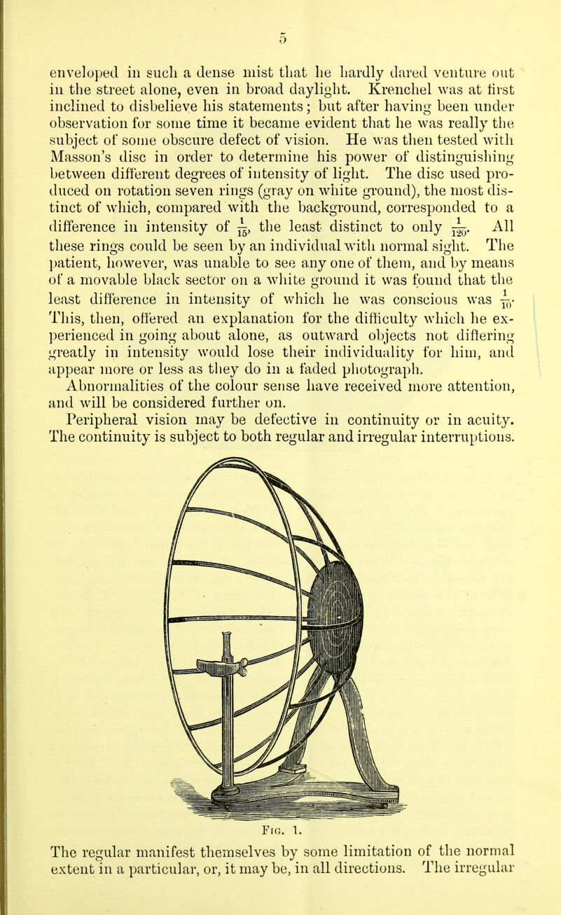 enveloped in such a dense mist that he hardly dared venture out in the street alone, even in broad daylight. Krenchel was at hrst inclined to disbelieve his statements; but after having been under observation for some time it became evident that he was really the subject of some obscure defect of vision. He was then tested with Masson's disc in order to determine his power of distinguishing between different degrees of intensity of light. The disc used pro- duced on rotation seven rings (gray on white ground), the most dis- tinct of which, compared with the background, corresponded to a difference in intensity of ^, the least distinct to only All these rings could be seen by an individual with normal sight. The patient, however, was unable to see any one of them, and by means of a movable black sector on a wliite ground it was found that the least difference in intensity of which he was conscious was ^- i This, then, offered an explanation for the difficulty which he ex- I perienced in going about alone, as outward objects not differing ^ greatly in intensity would lose their individuality for him, and appear more or less as they do in a faded photograph. Abnormalities of the colour sense have received more attention, and will be considered further on. Peripheral vision may be defective in continuity or in acuity. The continuity is subject to both regular and irregular interruptions. The regular manifest themselves by some limitation of the normal extent in a particular, or, it may be, in all directions. The irregular Fig. 1.