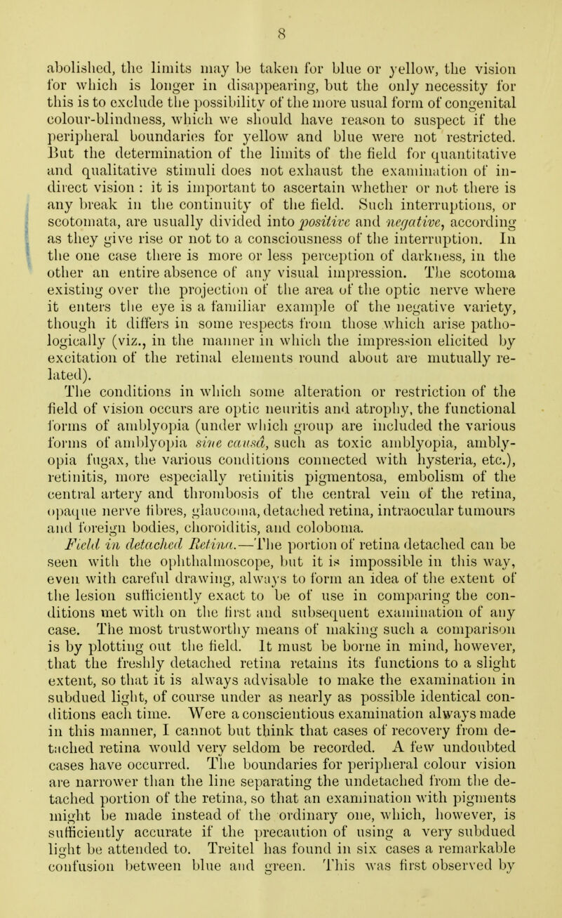 abolished, tlic limits may be taken for blue or yellow, tlie vision for which is longer in disappearing, but the only necessity for this is to exclude the possibility of the more usual form of congenital colour-blindness, which we should have reason to suspect if the peripheral boundaries for yellow and blue were not restricted. 13ut the determination of the limits of the field for quantitative and qualitative stimuli does not exhaust the exanunation of in- direct vision : it is important to ascertain whether or not there is any break in the continuity of the field. Such interruptions, or scotomata, are usually divided into 2)0siiivc and negative^ according as they give rise or not to a consciousness of the interruption. In the one case there is more or less perception of darkness, in the other an entire absence of any visual impression. The scotoma existing over the projection of the area of the optic nerve where it enters the eye is a familiar example of the negative variety, though it differs in some respects from those which arise patho- logically (viz., in the manner in which the impression elicited by excitation of the retinal elements round about are mutually re- lated). The conditions in which some alteration or restriction of the field of vision occurs are optic neuritis and atrophy, the functional forms of amblyopia (under which group are included the various forms of and)lyopia si7ie causa, such as toxic amblyopia, ambly- opia fugax, the various conditions connected with hysteria, etc.), retinitis, more especially retinitis pigmentosa, embolism of the central artery and thrombosis of the central vein of the retina, opaque nerve fibres, glaucoma, detached retina, intraocular tumours and foreign bodies, clioroiditis, and coloboma. Fteld in detached Retina.—The portion of retina detached can be seen with the oplithalmoscope, but it is impossible in tliis way, even with careful drawing, always to form an idea of tlie extent of the lesion sufilciently exact to be of use in comparing the con- ditions met with on the first and subsequent examination of any case. The most tmstwortliy means of making such a comparison is by plotting out tlie field. It must be borne in mind, however, that the freshly detached retina retains its functions to a slight extent, so that it is always advisable to make the examination in subdued light, of course under as nearly as possible identical con- ditions eacli time. Were a conscientious examination always made in this manner, I cannot but think that cases of recovery from de- tached retina would very seldom be recorded. A. few undoubted cases have occurred. The boundaries for peripheral colour vision are narrower than the line separating the undetached from the de- tached portion of the retina, so that an examination with pigments might be made instead of the ordinary one, which, however, is sufficiently accurate if the precaution of using a very subdued \vA\i be attended to. Treitel has found in six cases a remarkable confusion between blue and green. This was first observed by