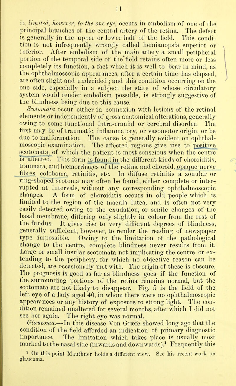 it, limited, however, to the one eye, occurs iu embolism of one of tlie principal branches of the central artery of the retina. Tlie defect is generally in the up])er or lower half of the held. This condi- tion is not infrequently wrongly called hemianopsia superior or inferior. After embolism of the main artery a sniall ])eriphei'al portion of the temporal side of the^held retains often more or less completely its function, a fact which it is well to bear in mind, as the ophthalmoscopic appearances, after a certain time has elapsed, are often slight and undecided ; and this condition occurriiig on the one side, especially in a subject the state of whose circulatory system would render embolism possible, is strongly suggestive of the blindness beini>- due to this cause. Scotoniata occur either in connexion with lesions of the retinal elements or independently of gross anatomical alterations, generally owing to some I'unctional intra-cranial or cerebral disorder. The first may be of traumatic, inflammatory, or vasomotor origin, or be due to malformation. The cause is generally evident on ophthal- moscopic examination. The affected regions give rise to ^^ti^'^ scotomata, of which the patient is most conscious wdien the centre IS affected. This form is found in the different kinds of choroiditis, traumata, and luiemorrhages of the retina and choroid, opaque nerve fibres, coloboma, retinitis, etc. In diffuse retinitis a zonular or ring-shaped scotoma may often be found, either complete or inter- rupted at intervals, without any corresponding ophthalmoscopic changes. A form of choroiditis occurs in old people which is limited to the region of the macula lutea, and is often not very easily detected owing to the exudation, or senile changes of the basal membrane, differing only slightly in colour from the rest of the fundus. It gives rise to very dili'erent degrees of blindness, generally sufficient, however, to render the reading of newspaper type impossible. Owing to the limitation of the pathological change to the centre, complete blindness never results from it. Large or small insular scotomata not implicating the centre or ex- tending to the periphery, for which no objective reason can be detected, are occasionally met with. The origin of these is obscure. The prognosis is good as far as blindness goes if the function of the surrounding portions of the retina remains normal, but the scotomata are not likely to disappear. Fig. 5 is the field of the left eye of a lady aged 40, in whom there were no ophthalmoscopic appearrnces or any history of exposure to strong light. The con- dition remained unaltered for several months, after which I did not see her again. The right eye was normal. Glaucoma.—In this disease Von Grsefe showed long ago that the condition of the field afforded an indication of primary diagnostic importance. The limitation which takes place is usually most marked to the nasal side (inwards and downwards).^ Frequently this ^ On this point Mauthner holds a different view. See his recent work on glaucoma.