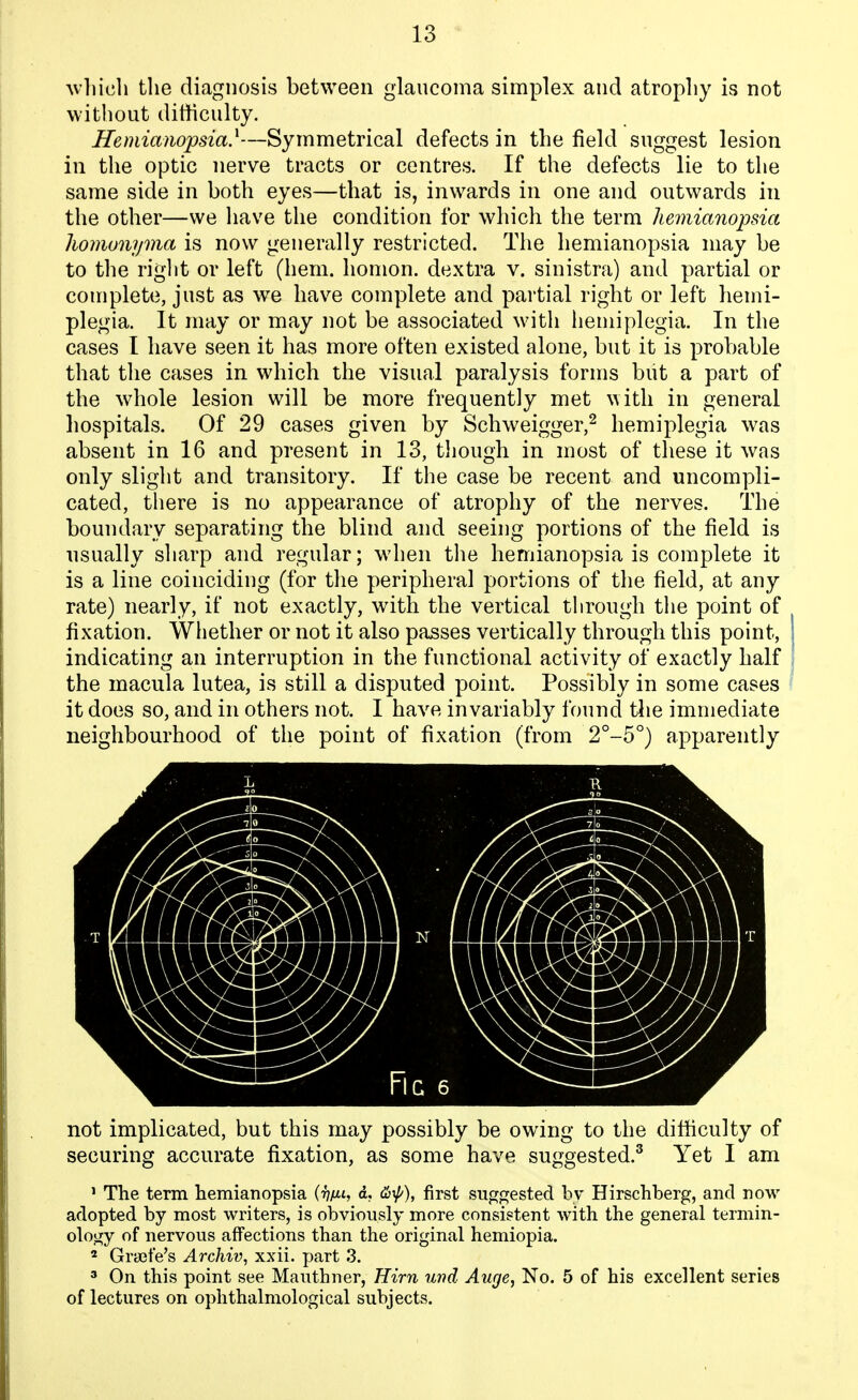 Avliich the diagnosis between glaucoma simplex and atrophy is not without difficulty. Hemianopsia}—Symmetrical defects in the field suggest lesion in the optic nerve tracts or centres. If the defects lie to the same side in both eyes—that is, inwards in one and outwards in the other—we have the condition for which the term hemianopsia Iwmonynia is now generally restricted. The hemianopsia may be to the riglit or left (hem. homon. dextra v. sinistra) and partial or complete, just as we have complete and partial right or left hemi- plegia. It may or may not be associated with hemiplegia. In the cases I have seen it has more often existed alone, but it is probable that tlie cases in which the visual paralysis forms biit a part of the whole lesion will be more frequently met with in general hospitals. Of 29 cases given by Schweigger,^ hemiplegia was absent in 16 and present in 13, though in most of these it was only slight and transitory. If the case be recent and uncompli- cated, there is no appearance of atrophy of the nerves. The boundary separating the blind and seeing portions of the field is usually sliarp and regular; when the hemianopsia is complete it is a line coinciding (for tlie peripheral portions of the field, at any rate) nearly, if not exactly, with the vertical through the point of fixation. Whether or not it also passes vertically through this point, indicating an interruption in the functional activity of exactly half the macula lutea, is still a disputed point. Possibly in some cases it does so, and in others not. I have invariably found tiie immediate neighbourhood of the point of fixation (from 2°-5°) apparently not implicated, but this may possibly be owing to the difHiculty of securing accurate fixation, as some have suggested.^ Yet I am ' The term hemianopsia {■hiJ-L, d. &yp), first suggested by Hirschberg, and now adopted by most writers, is obviously more consistent with the general termin- ology of nervous affections than the original hemiopia. * Grsefe's Archiv, xxii. part 3. 3 On this point see Mauthner, Him und Auge, No. 5 of his excellent series of lectures on ophthalmological subjects.