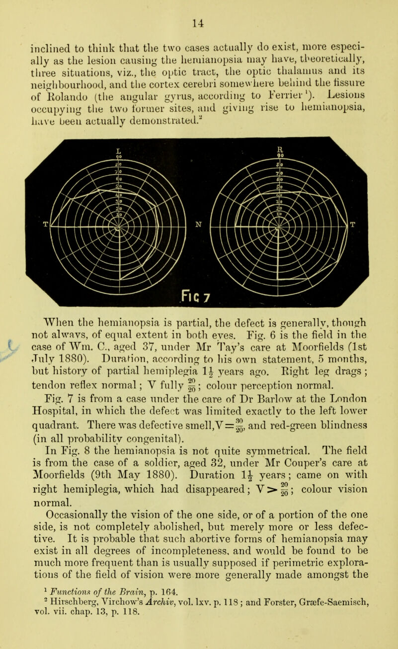 inclined to think that the two cases actually do exist, more especi- ally as the lesion causing the hemianopsia may have, tbeoielically, three situations, viz., the o[)tic tract, the optic thaianuis and its neiglibourhood, and the cortex cerebri somewhere behind the fissure of Kolando (the angular gyrus, according to FerrierLesions occupying the two former sites, and giving rise to hemianopsia, have been actually demonstrated.^ When the hemianopsia is partial, the defect is generally, thon.frh not always, of equal extent in both eyes. Fig. 6 is the field in the case of Wm. C, aged 37, under Mr Tay's care at ]\Toorfields (1st July 1880). Dura^ion, according to his own statement, 5 months, but history of partial hemiplegia 1J years ago. Eight leg drags ; tendon reflex normal; V fully § ; colour perception normal. Fig. 7 is from a case under the care of Dr Barlow at the London Hospital, in which the defect was limited exactly to the left lower quadrant. There was defective smell,V = ^, and red-green blindness (in all probability congenital). In Fig. 8 the hemianopsia is not quite symmetrical. The field is from the case of a soldier, aged 32, under Mr Couper's care at Moorfields (9th May 1880). Duration IJ years ; came on with right hemiplegia, which had disappeared ; V >• ^ ; colour vision normal. Occasionally the vision of the one side, or of a portion of the one side, is not completely abolished, but merely more or less defec- tive. It is probable that such abortive forms of hemianopsia may exist in all degrees of incompleteness, and would be found to be much more frequent than is usually supposed if perimetric explora- tions of the field of vision were more generally made amongst the Functions of the Brain, p. 164. - Hirschberg, Virchow's Archiv, vol. Ixv. p. 118 ; and Forster, Grjefe-Saemisch, vol. vii. chap. 13, p. 118.