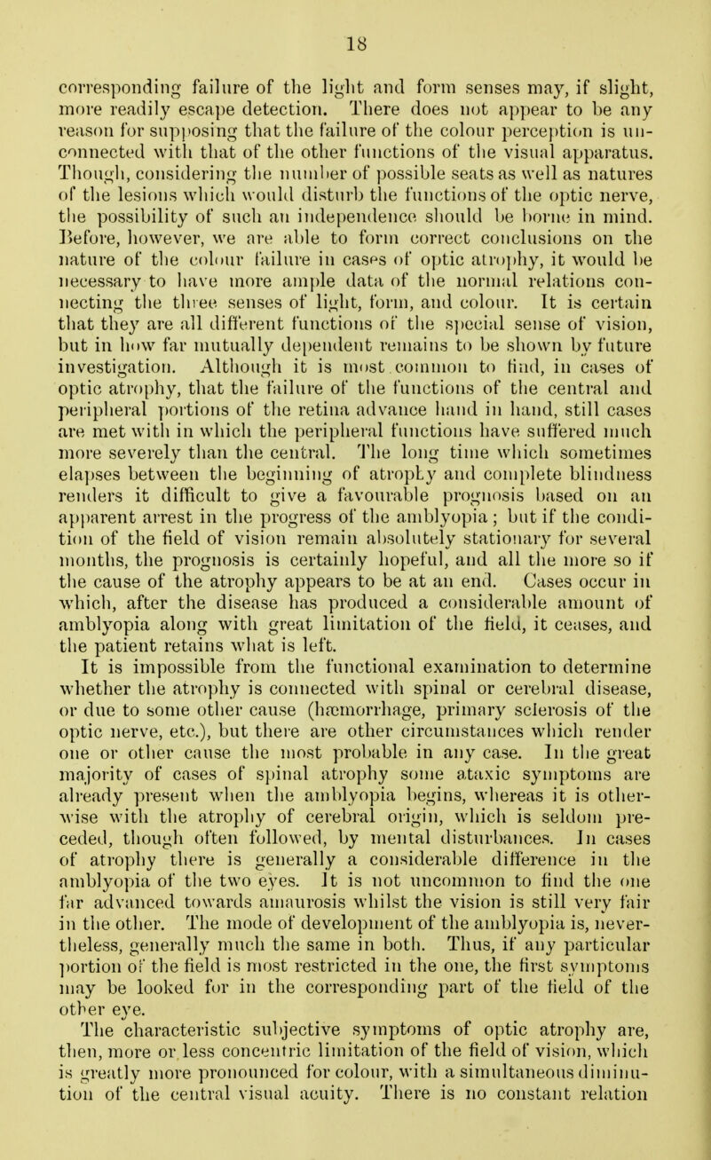 corresponding failure of the light and form senses may, if slight, more readily escape detection. There does not appear to be any reason for sup))Osing that the failure of the colour perce})ti(»n is un- connected with that of the other functions of the visual apparatus. Though, considering tlie nuniher of possible seats as well as natures of the lesions which would disturb the functions of the optic nerve, the possibility of such an independence should be born(? in mind. Before, however, we are able to form correct conclusions on the nature of the colour failure in casps of optic atrophy, it would be necessary to have more ample data of the normal relations con- necting the three senses of light, form, and colour. It is certain that they are all different functions of tlie s])ecial sense of vision, but in hnw far mutually de[)endent remains to be shown by future investigation. Although it is most common to find, in cases of optic atrophy, that the failure of the functions of the central and peripheral y)ortions of the retina advance hand in hand, still cases are met with in which the peripheral functions have suffered much more severely than the central. The long time wliich sometimes elapses between the begiiniing of atrophy and complete blindness renders it difficult to give a favourable prognosis based on an apparent arrest in the progress of the amblyopia ; but if the condi- tion of the field of vision remain absolutely stationary for several months, the prognosis is certainly hopeful, and all the more so if the cause of the atrophy appears to be at an end. Cases occur in which, after the disease has produced a considerable amount of amblyopia along with great limitation of the field, it ceases, and the patient retains what is left. It is impossible from the functional examination to determine whether the atrophy is connected with spinal or cerebral disease, or due to some other cause (ha)morrhage, primary sclerosis of the optic nerve, etc.), but thei'e are other circumstances which render one or other cause the most probable in any case. In the great majority of cases of spinal atrophy some ataxic symptoms are already present when the amblyopia begins, whereas it is other- ^vise with the atrophy of cerebral origin, which is seldom pre- ceded, though often followed, by mental disturbances. In cases of atrophy there is generally a considerable difference in the amblyopia of the two eyes. It is not uncommon to find the one far advanced towards amaurosis whilst the vision is still very fair in the other. The mode of development of the amblyopia is, never- theless, generally much the same in both. Thus, if any particular ])ortion of the field is most restricted in the one, the first symptoms may be looked for in the corresponding part of the field of the other eye. The characteristic subjective symptoms of optic atrophy are, then, more or less concentric limitation of the field of vision, which is greatly more pronounced for colour, with a simultaneous diminu- tion of the central visual acuity. There is no constant relation