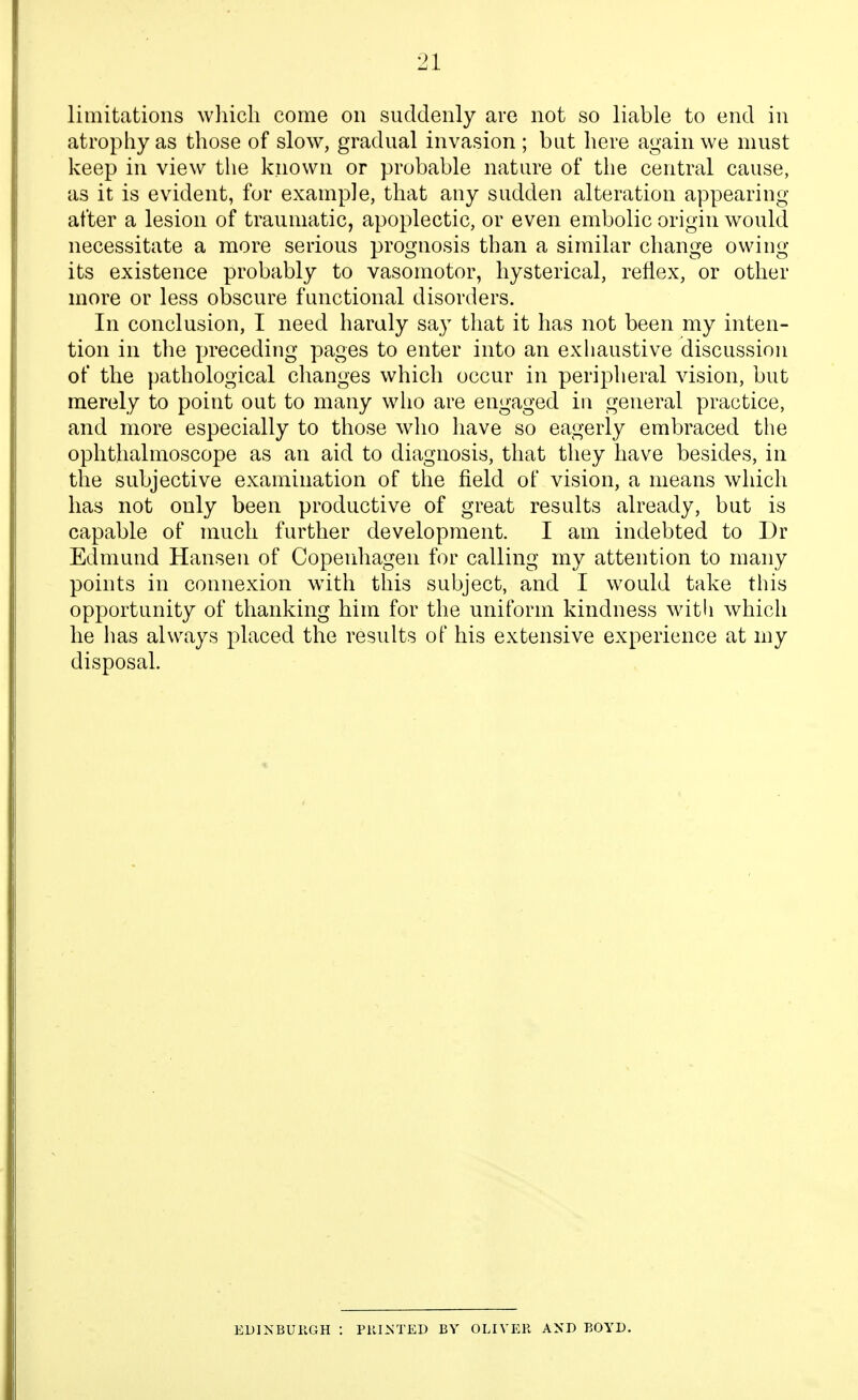 limitations which come on suddenly are not so liable to end in atrophy as those of slow, gradual invasion ; but here again we must keep in view the known or probable nature of the central cause, as it is evident, for example, that any sudden alteration appearing after a lesion of traumatic, apoplectic, or even embolic origin would necessitate a more serious prognosis than a similar change owing- its existence probably to vasomotor, hysterical, reflex, or other more or less obscure functional disorders. In conclusion, I need haraly say that it has not been my inten- tion in the preceding pages to enter into an exhaustive discussion of the pathological changes which occur in peripheral vision, but merely to point out to many who are engaged in general practice, and more especially to those who have so eagerly embraced the ophthalmoscope as an aid to diagnosis, that they have besides, in the subjective examination of the field of vision, a means which has not only been productive of great results already, but is capable of much further development. I am indebted to Dr Edmund Hansen of Copenhagen for calling my attention to many points in connexion with this subject, and I would take this opportunity of thanking him for the uniform kindness with which he has always placed the results of his extensive experience at my disposal. EDINBUHGH : PUI^ITED BY OLIVER AND BOYD.